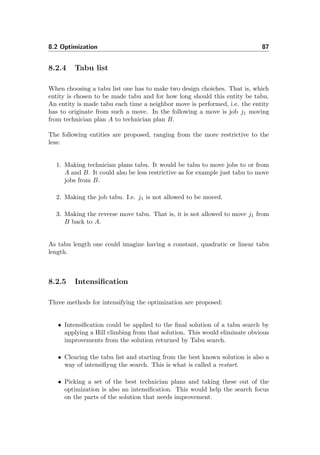 8.2 Optimization 87
8.2.4 Tabu list
When choosing a tabu list one has to make two design choiches. That is, which
entity is chosen to be made tabu and for how long should this entity be tabu.
An entity is made tabu each time a neighbor move is performed, i.e. the entity
has to originate from such a move. In the following a move is job j1 moving
from technician plan A to technician plan B.
The following entities are proposed, ranging from the more restrictive to the
less:
1. Making technician plans tabu. It would be tabu to move jobs to or from
A and B. It could also be less restrictive as for example just tabu to move
jobs from B.
2. Making the job tabu. I.e. j1 is not allowed to be moved.
3. Making the reverse move tabu. That is, it is not allowed to move j1 from
B back to A.
As tabu length one could imagine having a constant, quadratic or linear tabu
length.
8.2.5 Intensiﬁcation
Three methods for intensifying the optimization are proposed:
• Intensiﬁcation could be applied to the ﬁnal solution of a tabu search by
applying a Hill climbing from that solution. This would eliminate obvious
improvements from the solution returned by Tabu search.
• Clearing the tabu list and starting from the best known solution is also a
way of intensiﬁyng the search. This is what is called a restart.
• Picking a set of the best technician plans and taking these out of the
optimization is also an intensiﬁcation. This would help the search focus
on the parts of the solution that needs improvement.
 