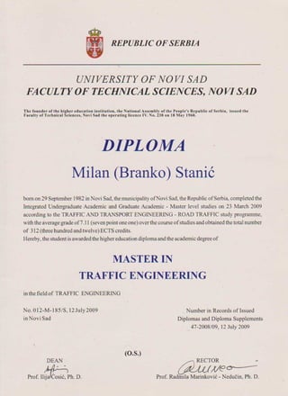 awye~Prof. Radinila Marinkovi6 - Neducin, Ph. D.
DEAN
.prOf.l1~ph. D.
ro.s)
Number inRecords of Issued
Diplomas and Diploma Supplements
47-2008/09, 12 July 2009
No. 0 12-M-185/S, 12 July 2009
in Novi Sad
inthe field of TRAFFIC ENGINEERING
MASTER IN
TRAFFIC ENGINEERING
born on 29 September] 982 inN ovi Sad, the municipality ofN ovi Sad, the Republic of Serbia, completed the
Integrated Undergraduate Academic and Graduate Academic - Master level studies on 23 March 2009
according to the TRAFFIC AND TRANSPORT ENGINEERING - ROAD TRAFFIC study programme,
with the average grade of7 .11 (seven point one one) over the course ofstudies and obtained the total number
of 312 (three hundred and twelve) ECTS credits.
Hereby, the student isawarded the higher education diploma and the academic degree of
Milan (Branko) Stanic
DIPLOMA
The founder of the higher education institution, the National Assembly ofthe People's Republic of Serbia, issued the
Faculty of Technical Sciences, Novl Sad tbe operating licence IV. No. 238 on 18 May 1960.
UNIVERSITY OF NO VI SAD
FACULTY OF TECHNICAL SCIENCES, NOV! SAD
REPUBLIC OF SERBIA
 