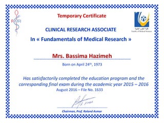 R
Has satisfactorily completed the education program and the
corresponding final exam during the academic year 2015 – 2016
August 2016 – File No. 1633
Temporary Certificate
CLINICAL RESEARCH ASSOCIATE
In « Fundamentals of Medical Research »
Mrs. Bassima Hazimeh
Born on April 24th, 1973
Chairman, Prof. Roland Asmar
 