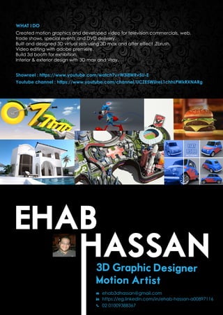 EHAB
WHAT I DO
Created motion graphics and developed video for television commercials, web,
trade shows, special events and DVD delivery.
Built and designed 3D virtual sets using 3D max and after effect ,Zbrush.
Video editing with adobe premiere.
Build 3d booth for exhibition.
Interior & exterior design with 3D max and Vray.
Showreel : https://www.youtube.com/watch?v=W3i8WRv5U-E
Youtube channel : https://www.youtube.com/channel/UCZE5WUreL1chhLPWkRXNARg
3D Graphic Designer
Motion Artist
ehab3dhassan@gmail.com
https://eg.linkedin.com/in/ehab-hassan-a00897116
02 01009388367
 