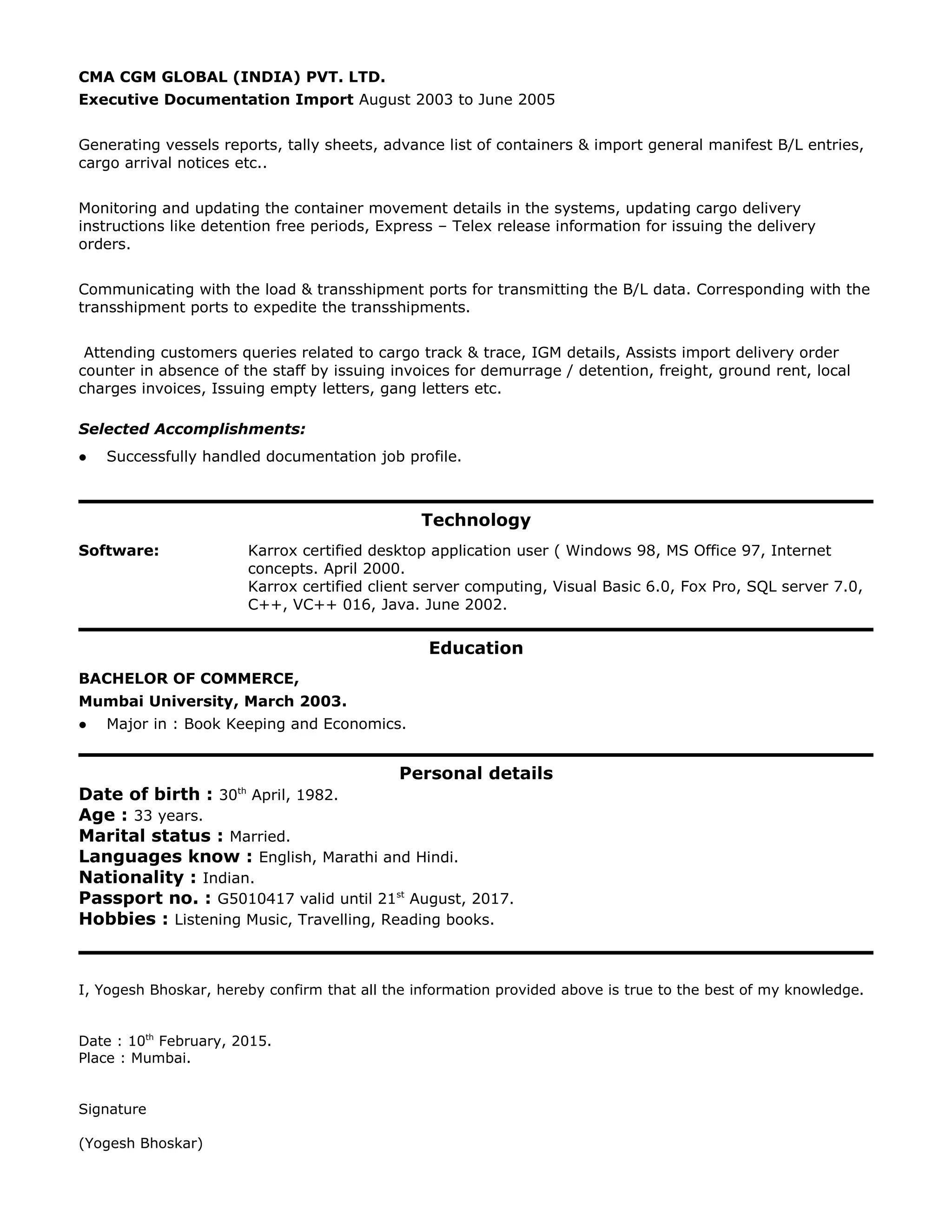 CMA CGM GLOBAL (INDIA) PVT. LTD.
Executive Documentation Import August 2003 to June 2005
Generating vessels reports, tally sheets, advance list of containers & import general manifest B/L entries,
cargo arrival notices etc..
Monitoring and updating the container movement details in the systems, updating cargo delivery
instructions like detention free periods, Express – Telex release information for issuing the delivery
orders.
Communicating with the load & transshipment ports for transmitting the B/L data. Corresponding with the
transshipment ports to expedite the transshipments.
Attending customers queries related to cargo track & trace, IGM details, Assists import delivery order
counter in absence of the staff by issuing invoices for demurrage / detention, freight, ground rent, local
charges invoices, Issuing empty letters, gang letters etc.
Selected Accomplishments:
 Successfully handled documentation job profile.
Technology
Software: Karrox certified desktop application user ( Windows 98, MS Office 97, Internet
concepts. April 2000.
Karrox certified client server computing, Visual Basic 6.0, Fox Pro, SQL server 7.0,
C++, VC++ 016, Java. June 2002.
Education
BACHELOR OF COMMERCE,
Mumbai University, March 2003.
 Major in : Book Keeping and Economics.
Personal details
Date of birth : 30th
April, 1982.
Age : 33 years.
Marital status : Married.
Languages know : English, Marathi and Hindi.
Nationality : Indian.
Passport no. : G5010417 valid until 21st
August, 2017.
Hobbies : Listening Music, Travelling, Reading books.
I, Yogesh Bhoskar, hereby confirm that all the information provided above is true to the best of my knowledge.
Date : 10th
February, 2015.
Place : Mumbai.
Signature
(Yogesh Bhoskar)
 