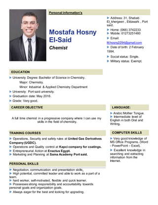 Personal information's
Mostafa Hosny
El-Said
Chemist
 Address: 31, Shabab
El_khergeen , Eldawahi , Port
said.
 Home: (066) 3742233
 Mobile: 01273251480
 Email:
M.hosny2294@gmail.com
 Date of birth: 2 February
1994.
 Social status: Single.
 Military status: Exempt.
EDUCATION
 University Degree: Bachelor of Science in Chemistry.
Major: Chemistry.
Minor: Industrial & Applied Chemistry Department
 University: Port said university.
 Graduation date: May 2016.
 Grade: Very good.
CAREER OBJECTIVE LANGUAGE:
 Arabic Mother Tongue.
 Intermediate level of
English in both Oral and
Writing.
COMPUTER SKILLS
 Very good knowledge of
MS Office Programs. (Word
- PowerPoint – Excel).
 Excellent knowledge in
searching and extracting
information from the
Internet.
A full time chemist in a progressive company where I can use my
skills in the field of chemistry.
TRAINING COURSES
 Operations, Security and safety rules at United Gas Derivatives
Company (UGDC).
 Operations and Quality control at Kapci company for coatings.
 Entrepreneurial Action at Enactus Egypt.
 Marketing and Planning at Sama Academy Port said.
PERSONAL SKILLS
 Negotiation, communication and presentation skills.
 High potential, committed leader and able to work as a part of a
team.
 hard worker, self-motivated, flexible and quick learner.
 Possesses strong responsibility and accountability towards
personal goals and organization goals.
 Always eager for the best and looking for upgrading.
 