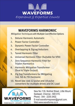 Experience & Expertise Counts
WAVEFORMS HARMONIIC
Mitigation TechniqueswithMultipleCostEffective
1.
2. Power Factor Controller
3. Dynamic Power Factor Controller
4. Overlapping & Zigzag Inductors
5. Tuned Harmonic Filter
6. Universal Harmonic Filter (Suitable for VFD)
7. Zero Sequence Harmonic Filter for
Triplen Harmonics
8. Harmonic Mitigation Transformer
(Dual & Triple Output)
9. Zig Zag Transformers for Mitigating
3rd, 5th & 7th Harmonic
10. Novel low cost 12 pulse and 18 pulse
converters for multiple drives and DC Load
Options
Detune Harmonic Automatic
The POWER you CAN trust
New No.11/6, Muthial Street, Little Mount,
Saidapet, Chennai - 600 015.
Phone : 044 - 2235 2402.
E-mail:waveformspower@gmail.com.
Web:www.waveforms.co.in
 