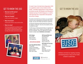 GET TO KNOW THE USOGET TO KNOW THE USO
•	 What does the USO stand for?
	 United Service Organizations
•	 When was it founded?
	 In 1941 as a non-profit 501-c3 agency
•	 What is the mission?
	 To lift the spirits of America’s troops and their families
•	 What is its vision?
	 To be the go-to organization for providing the support
to troops and their families that they so richly de-
serve, creating an emotional bond between the USO,
the military, their families and the American people.
For nearly 75 years, the United Service Organizations (USO)
has supported our nation’s service members and their
families. Committed to helping America’s troops whenever
and wherever possible, USO volunteers assist thousands of
individuals each year. The USO of Georgia, Inc. is a not-for-
profit organization that is responsible for USO operations
and services in Georgia.
The members of the Armed Forces are “America’s sons and daughters”
serving our country in peacekeeping and humanitarian efforts around
the globe. Each year, USO volunteers work tirelessly to support them.
The USO exists to help troops and their families thrive and overcome
the challenges of military life. Those who serve and protect us deserve
our gratitude and support.
The USO receives no Federal government funding. It is dependent upon
donations to fulfill its mission. Donations are tax-deductible under
the 501(c)3 designation. Phone cards, bottled water and monetary
donations are always needed. Contributions can be made to:
USO Warrior and Family Care: Supporting, Connecting
and Entertaining America’s Troops and Their Families
on Behalf of a Grateful Nation
©2014 Primerica / 48923 / 11.14
USO of Georgia
P.O. Box 20963
Atlanta, GA 30320
www.usogeorgia.org
...OR AT ANY USO LOCATION:
Jean R. Amos USO Center Atlanta
P.O. Box 20963
Suite 320, Terminal Atrium
Hartsfield-Jackson Int’l Airport
Atlanta, GA 30320
Phone: 404-761-8061
USO Savannah/Hilton Head
International Airport
Airways Avenue
Departure Level
Savannah, GA 31406
Phone: 912-966-2118
USO at Robins Air Force Base
725 9th Street
Suite 794, Family Support
Building
Robins AFB
Warner Robins, GA 31093
Phone: 478-926-3453
CFC#67610
 