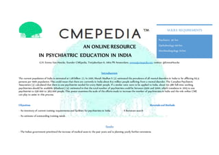 AN ONLINE RESOURCE
IN PSYCHIATRIC EDUCATION IN INDIA
G.H. Emma Van Hoecke, founder CMEpedia, Tretjakovlaan 6, 1064 PR Amsterdam; emma@cmepedia.net; twitter: @EmmaHoecke
Introduction
The current population of India is estimated at 1.28 billion (1). In 2001, Murali Madhav S (2) estimated the prevalence of all mental disorders in India to be afflicting 65.4
persons per 1000 population. This could mean that there are currently in India about 8.4 million people suffering from a mental disorder. The Canadian Psychiatric
Association (3) calculated that there is one psychiatrist needed for every 8400 people. If a similar ratio were to be applied to India, about 152 380 full-time working
psychiatrists should be available. Jebadurai J (4) estimated in that the total number of psychiatrists could be between 3500 and 5000, which translates in 2015 to one
psychiatrist to 256 000 to 365 000 people. This poster examines the scale of the efforts made to increase the number of psychiatrists in India and the role online CME
can play to assist in this process.
Objectives Materials and Methods
- An inventory of current training requirements and facilities for psychiatrists in India - A literature search
- An estimate of outstanding training needs
Results
- The Indian government prioritized the increase of medical seats in the past years and is planning yearly further extensions.
Psychiatry 40 hrs
Opthalmology 100 hrs
Otorhinolargology 70 hrs
M.B.B.S REQUIREMENTS
 