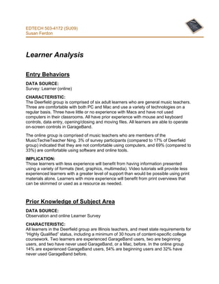 EDTECH 503-4172 (SU09)
Susan Ferdon




Learner Analysis

Entry Behaviors
DATA SOURCE:
Survey: Learner (online)
CHARACTERISTIC:
The Deerfield group is comprised of six adult learners who are general music teachers.
Three are comfortable with both PC and Mac and use a variety of technologies on a
regular basis. Three have little or no experience with Macs and have not used
computers in their classrooms. All have prior experience with mouse and keyboard
controls, data entry, opening/closing and moving files. All learners are able to operate
on-screen controls in GarageBand.
The online group is comprised of music teachers who are members of the
MusicTechieTeacher Ning. 3% of survey participants (compared to 17% of Deerfield
group) indicated that they are not comfortable using computers, and 69% (compared to
33%) are comfortable using software and online tools.
IMPLICATION:
Those learners with less experience will benefit from having information presented
using a variety of formats (text, graphics, multimedia). Video tutorials will provide less
experienced learners with a greater level of support than would be possible using print
materials alone. Learners with more experience will benefit from print overviews that
can be skimmed or used as a resource as needed.



Prior Knowledge of Subject Area
DATA SOURCE:
Observation and online Learner Survey
CHARACTERISTIC:
All learners in the Deerfield group are Illinois teachers, and meet state requirements for
“Highly Qualified” status, including a minimum of 30 hours of content-specific college
coursework. Two learners are experienced GarageBand users, two are beginning
users, and two have never used GarageBand, or a Mac, before. In the online group
14% are experienced GarageBand users, 54% are beginning users and 32% have
never used GarageBand before.
 