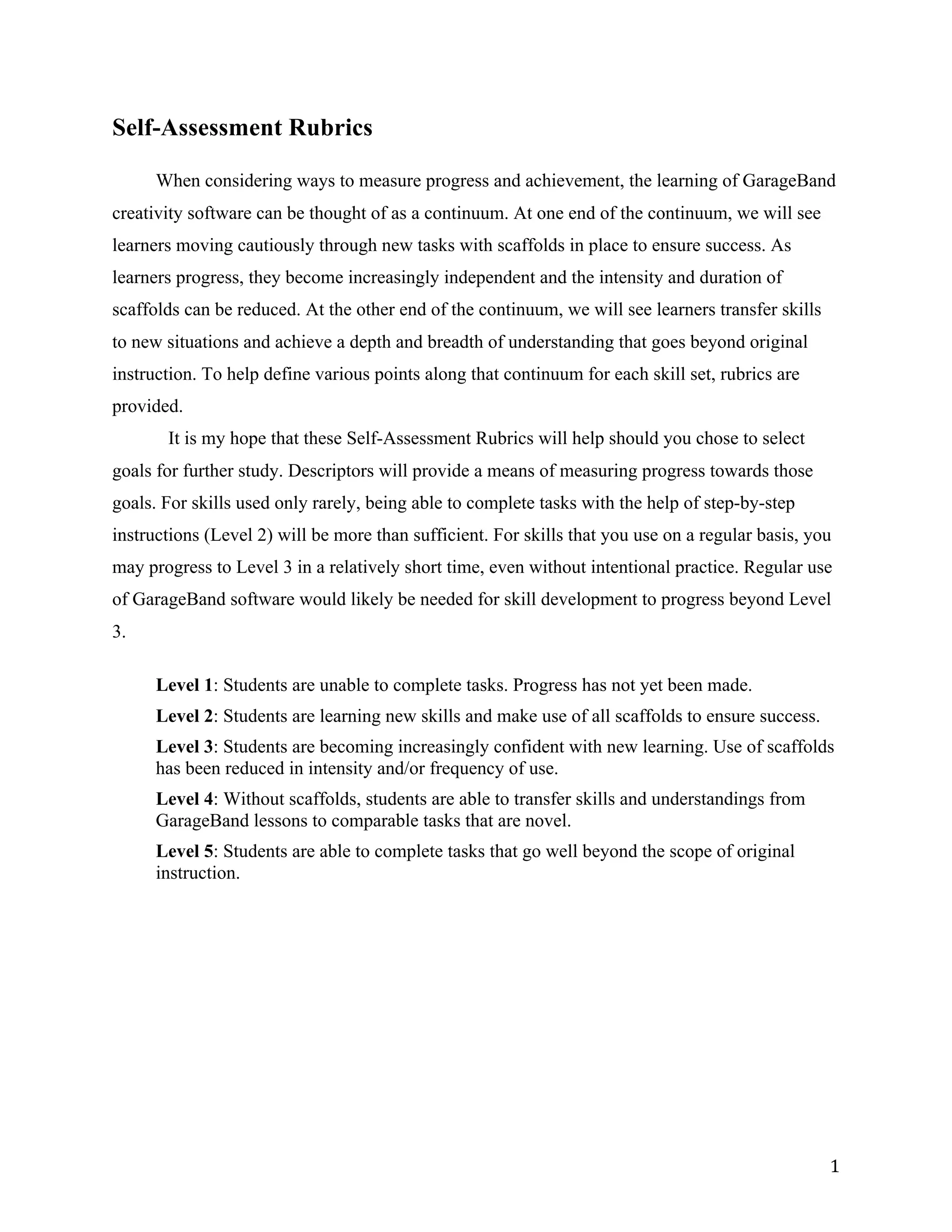 Self-Assessment Rubrics

      When considering ways to measure progress and achievement, the learning of GarageBand
creativity software can be thought of as a continuum. At one end of the continuum, we will see
learners moving cautiously through new tasks with scaffolds in place to ensure success. As
learners progress, they become increasingly independent and the intensity and duration of
scaffolds can be reduced. At the other end of the continuum, we will see learners transfer skills
to new situations and achieve a depth and breadth of understanding that goes beyond original
instruction. To help define various points along that continuum for each skill set, rubrics are
provided.
       It is my hope that these Self-Assessment Rubrics will help should you chose to select
goals for further study. Descriptors will provide a means of measuring progress towards those
goals. For skills used only rarely, being able to complete tasks with the help of step-by-step
instructions (Level 2) will be more than sufficient. For skills that you use on a regular basis, you
may progress to Level 3 in a relatively short time, even without intentional practice. Regular use
of GarageBand software would likely be needed for skill development to progress beyond Level
3.

      Level 1: Students are unable to complete tasks. Progress has not yet been made.
      Level 2: Students are learning new skills and make use of all scaffolds to ensure success.
      Level 3: Students are becoming increasingly confident with new learning. Use of scaffolds
      has been reduced in intensity and/or frequency of use.
      Level 4: Without scaffolds, students are able to transfer skills and understandings from
      GarageBand lessons to comparable tasks that are novel.
      Level 5: Students are able to complete tasks that go well beyond the scope of original
      instruction.




                                                                                                    1 
 
