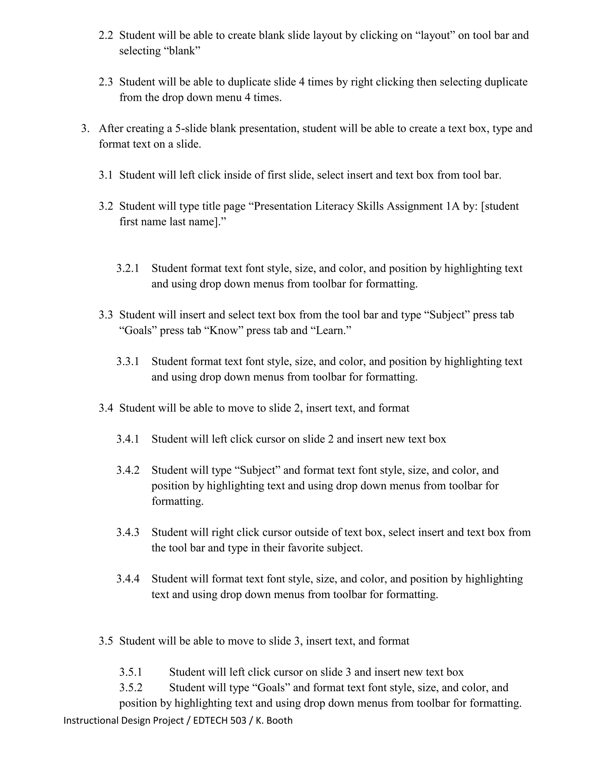 Instructional Design Project / EDTECH 503 / K. Booth
2.2 Student will be able to create blank slide layout by clicking on “layout” on tool bar and
selecting “blank”
2.3 Student will be able to duplicate slide 4 times by right clicking then selecting duplicate
from the drop down menu 4 times.
3. After creating a 5-slide blank presentation, student will be able to create a text box, type and
format text on a slide.
3.1 Student will left click inside of first slide, select insert and text box from tool bar.
3.2 Student will type title page “Presentation Literacy Skills Assignment 1A by: [student
first name last name].”
3.2.1 Student format text font style, size, and color, and position by highlighting text
and using drop down menus from toolbar for formatting.
3.3 Student will insert and select text box from the tool bar and type “Subject” press tab
“Goals” press tab “Know” press tab and “Learn.”
3.3.1 Student format text font style, size, and color, and position by highlighting text
and using drop down menus from toolbar for formatting.
3.4 Student will be able to move to slide 2, insert text, and format
3.4.1 Student will left click cursor on slide 2 and insert new text box
3.4.2 Student will type “Subject” and format text font style, size, and color, and
position by highlighting text and using drop down menus from toolbar for
formatting.
3.4.3 Student will right click cursor outside of text box, select insert and text box from
the tool bar and type in their favorite subject.
3.4.4 Student will format text font style, size, and color, and position by highlighting
text and using drop down menus from toolbar for formatting.
3.5 Student will be able to move to slide 3, insert text, and format
3.5.1 Student will left click cursor on slide 3 and insert new text box
3.5.2 Student will type “Goals” and format text font style, size, and color, and
position by highlighting text and using drop down menus from toolbar for formatting.
 