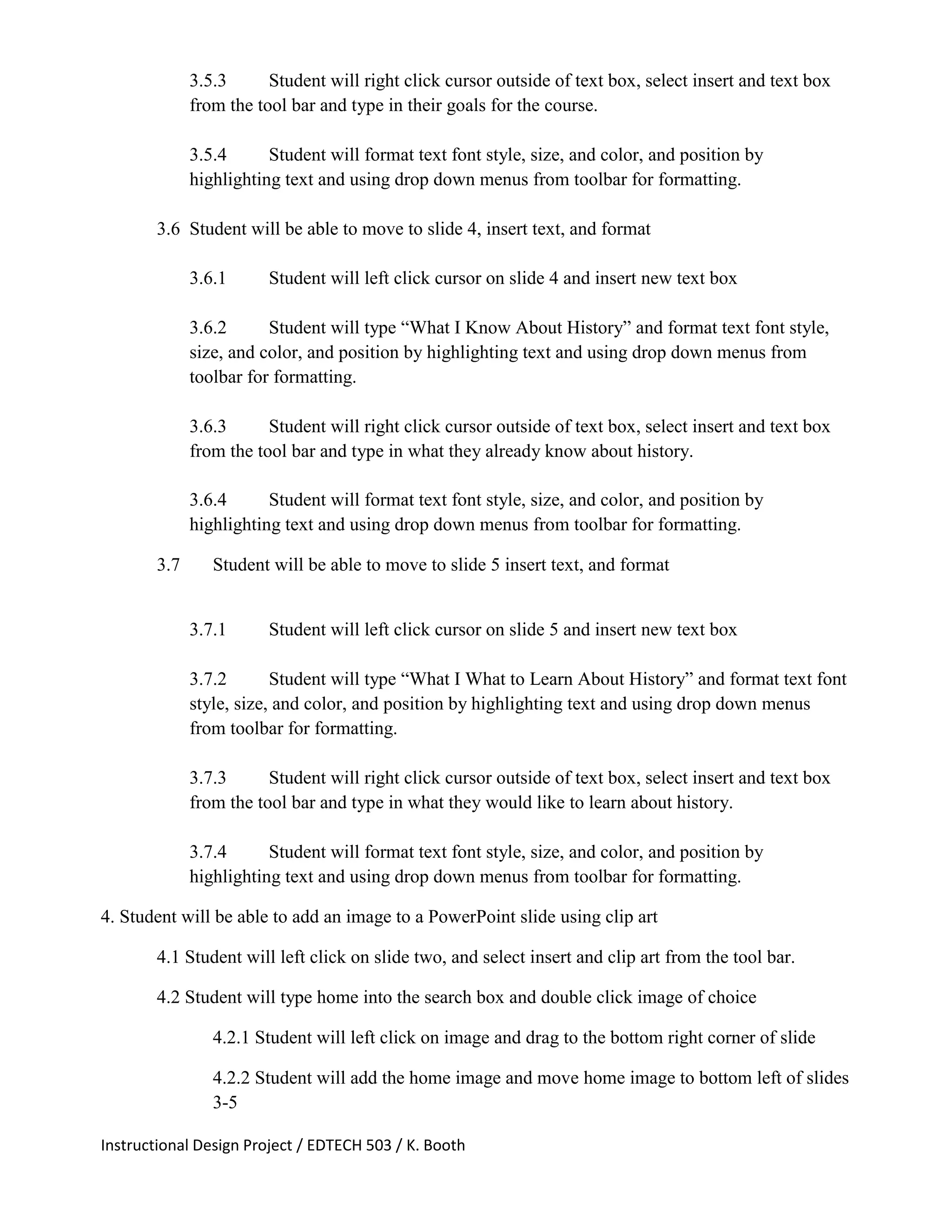 Instructional Design Project / EDTECH 503 / K. Booth
3.5.3 Student will right click cursor outside of text box, select insert and text box
from the tool bar and type in their goals for the course.
3.5.4 Student will format text font style, size, and color, and position by
highlighting text and using drop down menus from toolbar for formatting.
3.6 Student will be able to move to slide 4, insert text, and format
3.6.1 Student will left click cursor on slide 4 and insert new text box
3.6.2 Student will type “What I Know About History” and format text font style,
size, and color, and position by highlighting text and using drop down menus from
toolbar for formatting.
3.6.3 Student will right click cursor outside of text box, select insert and text box
from the tool bar and type in what they already know about history.
3.6.4 Student will format text font style, size, and color, and position by
highlighting text and using drop down menus from toolbar for formatting.
3.7 Student will be able to move to slide 5 insert text, and format
3.7.1 Student will left click cursor on slide 5 and insert new text box
3.7.2 Student will type “What I What to Learn About History” and format text font
style, size, and color, and position by highlighting text and using drop down menus
from toolbar for formatting.
3.7.3 Student will right click cursor outside of text box, select insert and text box
from the tool bar and type in what they would like to learn about history.
3.7.4 Student will format text font style, size, and color, and position by
highlighting text and using drop down menus from toolbar for formatting.
4. Student will be able to add an image to a PowerPoint slide using clip art
4.1 Student will left click on slide two, and select insert and clip art from the tool bar.
4.2 Student will type home into the search box and double click image of choice
4.2.1 Student will left click on image and drag to the bottom right corner of slide
4.2.2 Student will add the home image and move home image to bottom left of slides
3-5
 