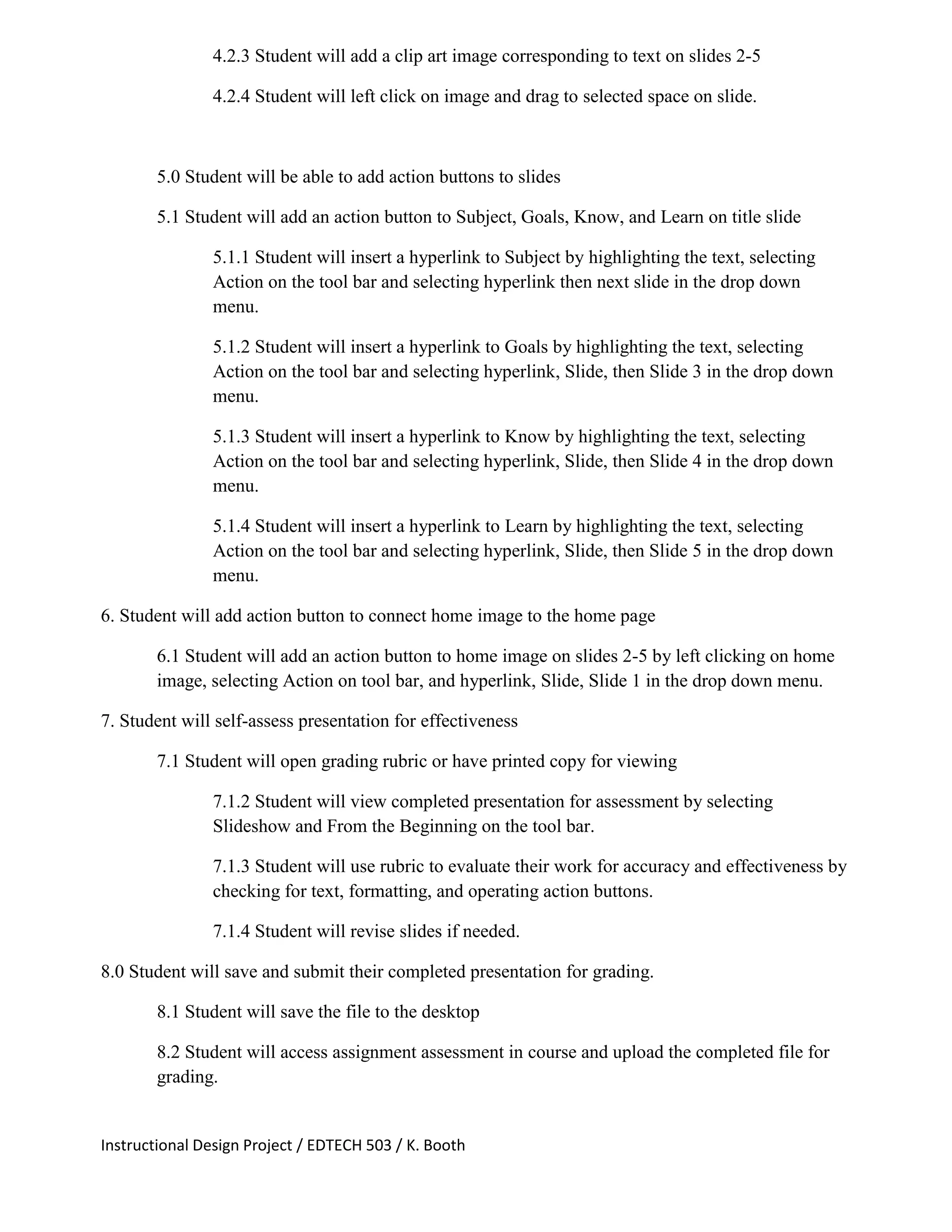 Instructional Design Project / EDTECH 503 / K. Booth
4.2.3 Student will add a clip art image corresponding to text on slides 2-5
4.2.4 Student will left click on image and drag to selected space on slide.
5.0 Student will be able to add action buttons to slides
5.1 Student will add an action button to Subject, Goals, Know, and Learn on title slide
5.1.1 Student will insert a hyperlink to Subject by highlighting the text, selecting
Action on the tool bar and selecting hyperlink then next slide in the drop down
menu.
5.1.2 Student will insert a hyperlink to Goals by highlighting the text, selecting
Action on the tool bar and selecting hyperlink, Slide, then Slide 3 in the drop down
menu.
5.1.3 Student will insert a hyperlink to Know by highlighting the text, selecting
Action on the tool bar and selecting hyperlink, Slide, then Slide 4 in the drop down
menu.
5.1.4 Student will insert a hyperlink to Learn by highlighting the text, selecting
Action on the tool bar and selecting hyperlink, Slide, then Slide 5 in the drop down
menu.
6. Student will add action button to connect home image to the home page
6.1 Student will add an action button to home image on slides 2-5 by left clicking on home
image, selecting Action on tool bar, and hyperlink, Slide, Slide 1 in the drop down menu.
7. Student will self-assess presentation for effectiveness
7.1 Student will open grading rubric or have printed copy for viewing
7.1.2 Student will view completed presentation for assessment by selecting
Slideshow and From the Beginning on the tool bar.
7.1.3 Student will use rubric to evaluate their work for accuracy and effectiveness by
checking for text, formatting, and operating action buttons.
7.1.4 Student will revise slides if needed.
8.0 Student will save and submit their completed presentation for grading.
8.1 Student will save the file to the desktop
8.2 Student will access assignment assessment in course and upload the completed file for
grading.
 