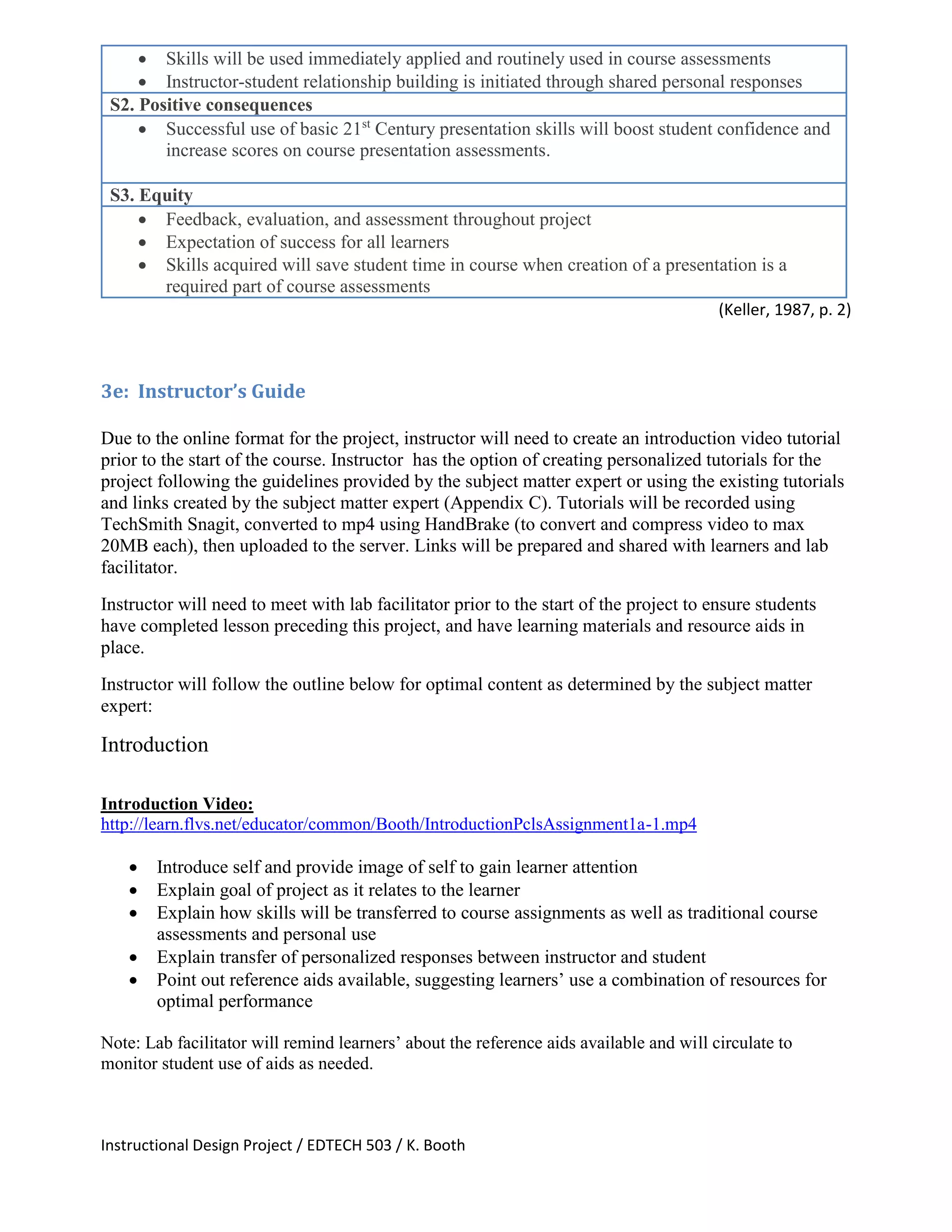 Instructional Design Project / EDTECH 503 / K. Booth
 Skills will be used immediately applied and routinely used in course assessments
 Instructor-student relationship building is initiated through shared personal responses
S2. Positive consequences
 Successful use of basic 21st
Century presentation skills will boost student confidence and
increase scores on course presentation assessments.
S3. Equity
 Feedback, evaluation, and assessment throughout project
 Expectation of success for all learners
 Skills acquired will save student time in course when creation of a presentation is a
required part of course assessments
(Keller, 1987, p. 2)
3e: Instructor’s Guide
Due to the online format for the project, instructor will need to create an introduction video tutorial
prior to the start of the course. Instructor has the option of creating personalized tutorials for the
project following the guidelines provided by the subject matter expert or using the existing tutorials
and links created by the subject matter expert (Appendix C). Tutorials will be recorded using
TechSmith Snagit, converted to mp4 using HandBrake (to convert and compress video to max
20MB each), then uploaded to the server. Links will be prepared and shared with learners and lab
facilitator.
Instructor will need to meet with lab facilitator prior to the start of the project to ensure students
have completed lesson preceding this project, and have learning materials and resource aids in
place.
Instructor will follow the outline below for optimal content as determined by the subject matter
expert:
Introduction
Introduction Video:
http://learn.flvs.net/educator/common/Booth/IntroductionPclsAssignment1a-1.mp4
 Introduce self and provide image of self to gain learner attention
 Explain goal of project as it relates to the learner
 Explain how skills will be transferred to course assignments as well as traditional course
assessments and personal use
 Explain transfer of personalized responses between instructor and student
 Point out reference aids available, suggesting learners’ use a combination of resources for
optimal performance
Note: Lab facilitator will remind learners’ about the reference aids available and will circulate to
monitor student use of aids as needed.
 