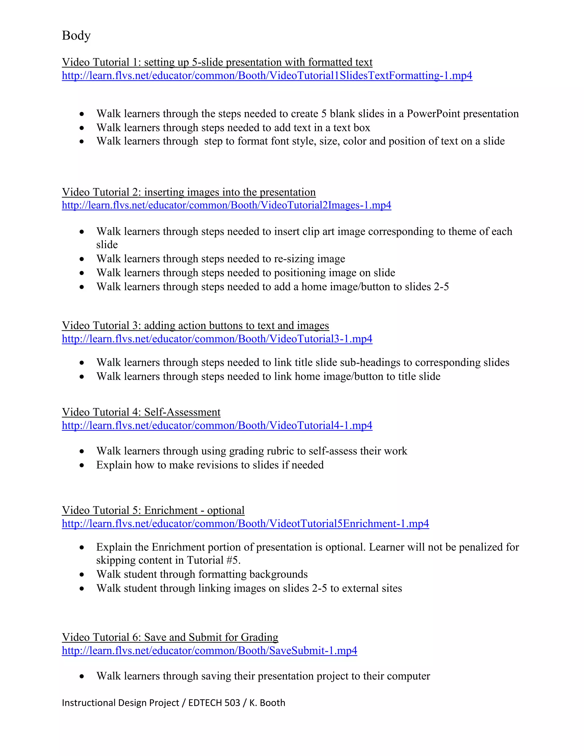 Instructional Design Project / EDTECH 503 / K. Booth
Body
Video Tutorial 1: setting up 5-slide presentation with formatted text
http://learn.flvs.net/educator/common/Booth/VideoTutorial1SlidesTextFormatting-1.mp4
 Walk learners through the steps needed to create 5 blank slides in a PowerPoint presentation
 Walk learners through steps needed to add text in a text box
 Walk learners through step to format font style, size, color and position of text on a slide
Video Tutorial 2: inserting images into the presentation
http://learn.flvs.net/educator/common/Booth/VideoTutorial2Images-1.mp4
 Walk learners through steps needed to insert clip art image corresponding to theme of each
slide
 Walk learners through steps needed to re-sizing image
 Walk learners through steps needed to positioning image on slide
 Walk learners through steps needed to add a home image/button to slides 2-5
Video Tutorial 3: adding action buttons to text and images
http://learn.flvs.net/educator/common/Booth/VideoTutorial3-1.mp4
 Walk learners through steps needed to link title slide sub-headings to corresponding slides
 Walk learners through steps needed to link home image/button to title slide
Video Tutorial 4: Self-Assessment
http://learn.flvs.net/educator/common/Booth/VideoTutorial4-1.mp4
 Walk learners through using grading rubric to self-assess their work
 Explain how to make revisions to slides if needed
Video Tutorial 5: Enrichment - optional
http://learn.flvs.net/educator/common/Booth/VideotTutorial5Enrichment-1.mp4
 Explain the Enrichment portion of presentation is optional. Learner will not be penalized for
skipping content in Tutorial #5.
 Walk student through formatting backgrounds
 Walk student through linking images on slides 2-5 to external sites
Video Tutorial 6: Save and Submit for Grading
http://learn.flvs.net/educator/common/Booth/SaveSubmit-1.mp4
 Walk learners through saving their presentation project to their computer
 