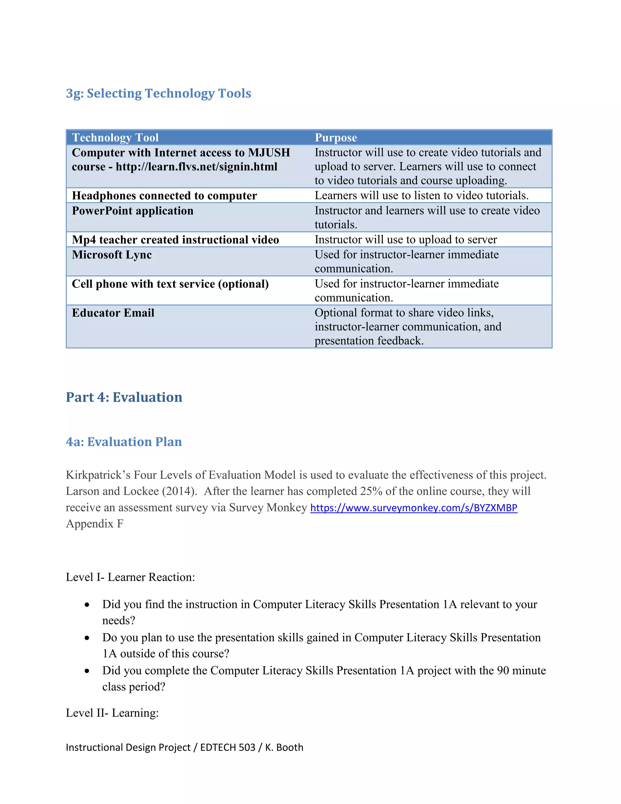 Instructional Design Project / EDTECH 503 / K. Booth
3g: Selecting Technology Tools
Technology Tool Purpose
Computer with Internet access to MJUSH
course - http://learn.flvs.net/signin.html
Instructor will use to create video tutorials and
upload to server. Learners will use to connect
to video tutorials and course uploading.
Headphones connected to computer Learners will use to listen to video tutorials.
PowerPoint application Instructor and learners will use to create video
tutorials.
Mp4 teacher created instructional video Instructor will use to upload to server
Microsoft Lync Used for instructor-learner immediate
communication.
Cell phone with text service (optional) Used for instructor-learner immediate
communication.
Educator Email Optional format to share video links,
instructor-learner communication, and
presentation feedback.
Part 4: Evaluation
4a: Evaluation Plan
Kirkpatrick’s Four Levels of Evaluation Model is used to evaluate the effectiveness of this project.
Larson and Lockee (2014). After the learner has completed 25% of the online course, they will
receive an assessment survey via Survey Monkey https://www.surveymonkey.com/s/BYZXMBP
Appendix F
Level I- Learner Reaction:
 Did you find the instruction in Computer Literacy Skills Presentation 1A relevant to your
needs?
 Do you plan to use the presentation skills gained in Computer Literacy Skills Presentation
1A outside of this course?
 Did you complete the Computer Literacy Skills Presentation 1A project with the 90 minute
class period?
Level II- Learning:
 