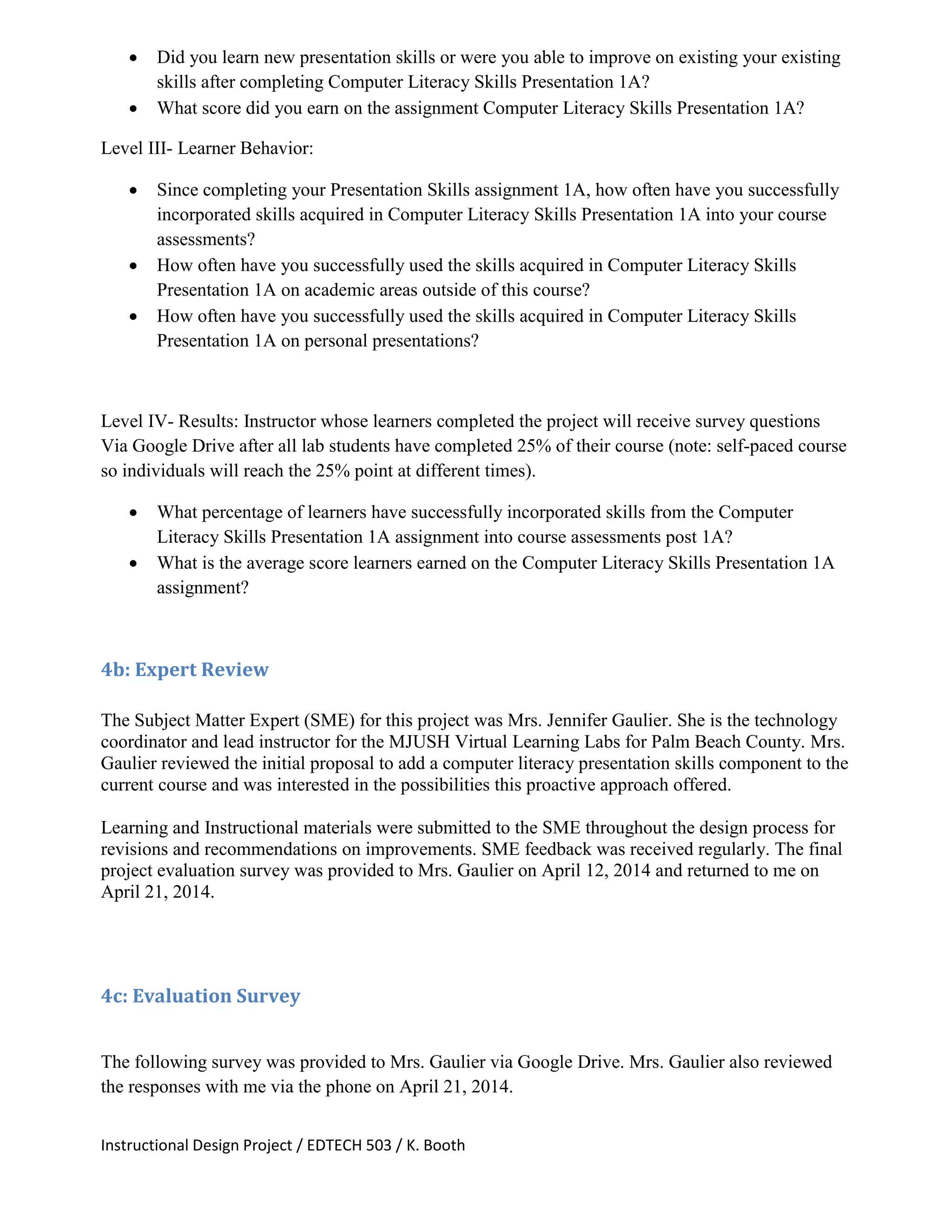 Instructional Design Project / EDTECH 503 / K. Booth
 Did you learn new presentation skills or were you able to improve on existing your existing
skills after completing Computer Literacy Skills Presentation 1A?
 What score did you earn on the assignment Computer Literacy Skills Presentation 1A?
Level III- Learner Behavior:
 Since completing your Presentation Skills assignment 1A, how often have you successfully
incorporated skills acquired in Computer Literacy Skills Presentation 1A into your course
assessments?
 How often have you successfully used the skills acquired in Computer Literacy Skills
Presentation 1A on academic areas outside of this course?
 How often have you successfully used the skills acquired in Computer Literacy Skills
Presentation 1A on personal presentations?
Level IV- Results: Instructor whose learners completed the project will receive survey questions
Via Google Drive after all lab students have completed 25% of their course (note: self-paced course
so individuals will reach the 25% point at different times).
 What percentage of learners have successfully incorporated skills from the Computer
Literacy Skills Presentation 1A assignment into course assessments post 1A?
 What is the average score learners earned on the Computer Literacy Skills Presentation 1A
assignment?
4b: Expert Review
The Subject Matter Expert (SME) for this project was Mrs. Jennifer Gaulier. She is the technology
coordinator and lead instructor for the MJUSH Virtual Learning Labs for Palm Beach County. Mrs.
Gaulier reviewed the initial proposal to add a computer literacy presentation skills component to the
current course and was interested in the possibilities this proactive approach offered.
Learning and Instructional materials were submitted to the SME throughout the design process for
revisions and recommendations on improvements. SME feedback was received regularly. The final
project evaluation survey was provided to Mrs. Gaulier on April 12, 2014 and returned to me on
April 21, 2014.
4c: Evaluation Survey
The following survey was provided to Mrs. Gaulier via Google Drive. Mrs. Gaulier also reviewed
the responses with me via the phone on April 21, 2014.
 