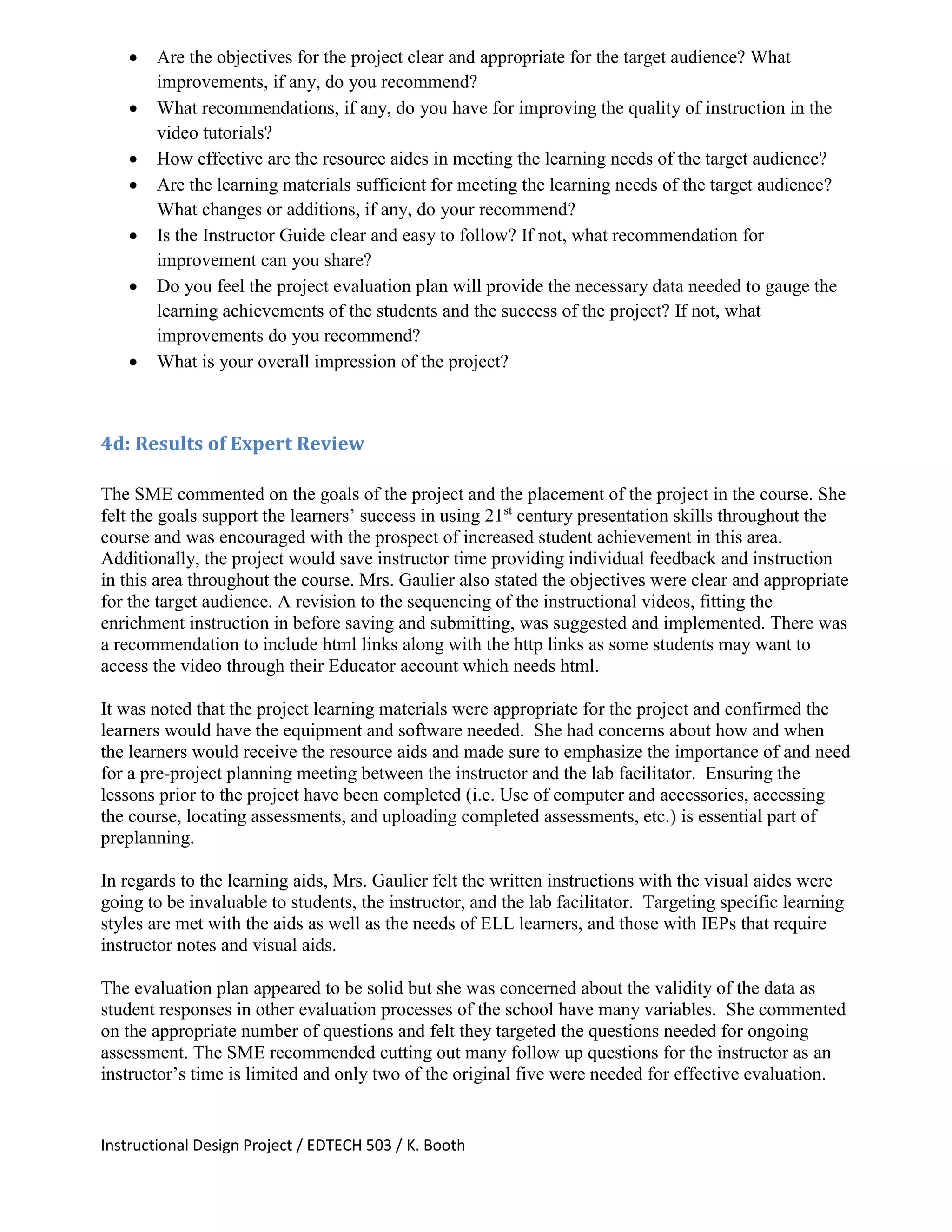 Instructional Design Project / EDTECH 503 / K. Booth
 Are the objectives for the project clear and appropriate for the target audience? What
improvements, if any, do you recommend?
 What recommendations, if any, do you have for improving the quality of instruction in the
video tutorials?
 How effective are the resource aides in meeting the learning needs of the target audience?
 Are the learning materials sufficient for meeting the learning needs of the target audience?
What changes or additions, if any, do your recommend?
 Is the Instructor Guide clear and easy to follow? If not, what recommendation for
improvement can you share?
 Do you feel the project evaluation plan will provide the necessary data needed to gauge the
learning achievements of the students and the success of the project? If not, what
improvements do you recommend?
 What is your overall impression of the project?
4d: Results of Expert Review
The SME commented on the goals of the project and the placement of the project in the course. She
felt the goals support the learners’ success in using 21st
century presentation skills throughout the
course and was encouraged with the prospect of increased student achievement in this area.
Additionally, the project would save instructor time providing individual feedback and instruction
in this area throughout the course. Mrs. Gaulier also stated the objectives were clear and appropriate
for the target audience. A revision to the sequencing of the instructional videos, fitting the
enrichment instruction in before saving and submitting, was suggested and implemented. There was
a recommendation to include html links along with the http links as some students may want to
access the video through their Educator account which needs html.
It was noted that the project learning materials were appropriate for the project and confirmed the
learners would have the equipment and software needed. She had concerns about how and when
the learners would receive the resource aids and made sure to emphasize the importance of and need
for a pre-project planning meeting between the instructor and the lab facilitator. Ensuring the
lessons prior to the project have been completed (i.e. Use of computer and accessories, accessing
the course, locating assessments, and uploading completed assessments, etc.) is essential part of
preplanning.
In regards to the learning aids, Mrs. Gaulier felt the written instructions with the visual aides were
going to be invaluable to students, the instructor, and the lab facilitator. Targeting specific learning
styles are met with the aids as well as the needs of ELL learners, and those with IEPs that require
instructor notes and visual aids.
The evaluation plan appeared to be solid but she was concerned about the validity of the data as
student responses in other evaluation processes of the school have many variables. She commented
on the appropriate number of questions and felt they targeted the questions needed for ongoing
assessment. The SME recommended cutting out many follow up questions for the instructor as an
instructor’s time is limited and only two of the original five were needed for effective evaluation.
 