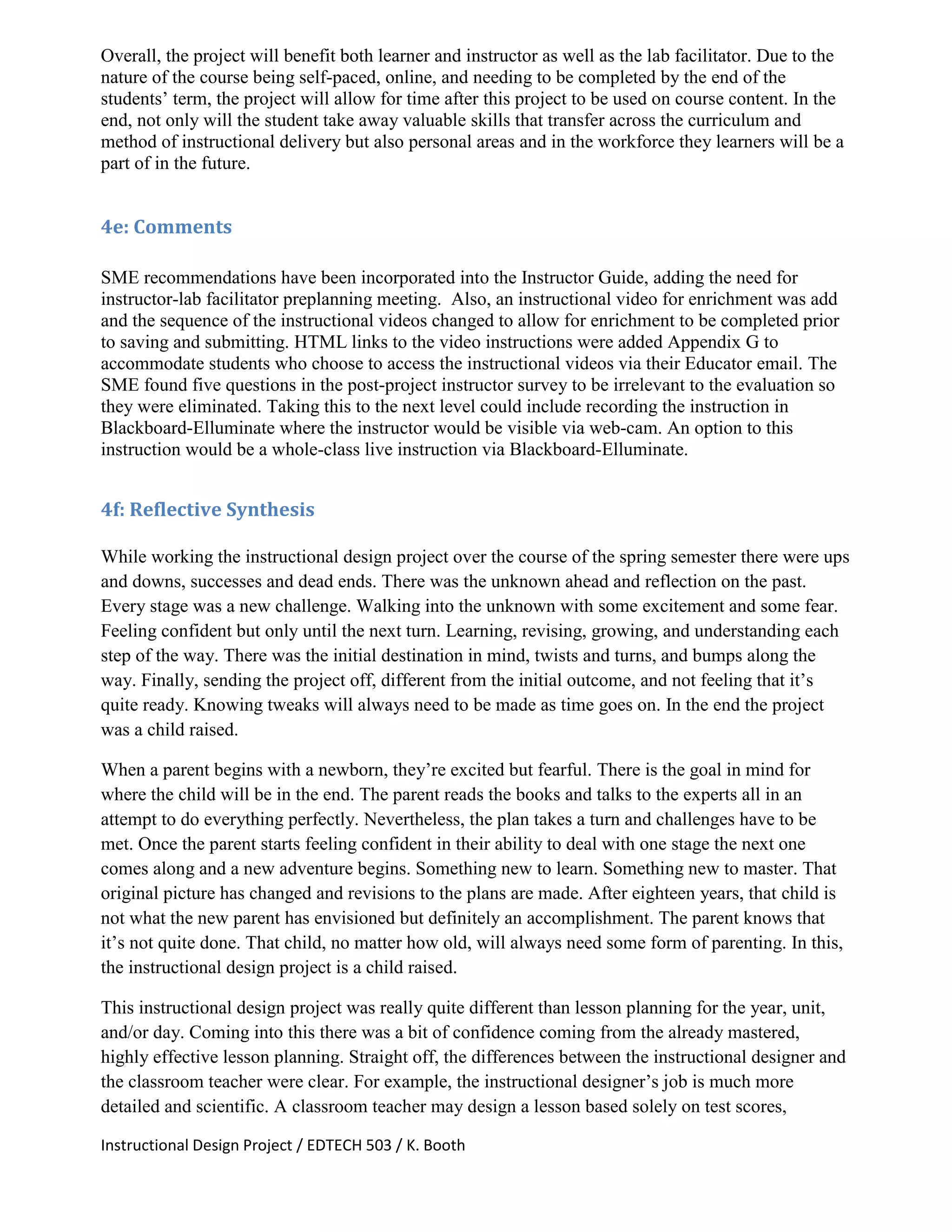 Instructional Design Project / EDTECH 503 / K. Booth
Overall, the project will benefit both learner and instructor as well as the lab facilitator. Due to the
nature of the course being self-paced, online, and needing to be completed by the end of the
students’ term, the project will allow for time after this project to be used on course content. In the
end, not only will the student take away valuable skills that transfer across the curriculum and
method of instructional delivery but also personal areas and in the workforce they learners will be a
part of in the future.
4e: Comments
SME recommendations have been incorporated into the Instructor Guide, adding the need for
instructor-lab facilitator preplanning meeting. Also, an instructional video for enrichment was add
and the sequence of the instructional videos changed to allow for enrichment to be completed prior
to saving and submitting. HTML links to the video instructions were added Appendix G to
accommodate students who choose to access the instructional videos via their Educator email. The
SME found five questions in the post-project instructor survey to be irrelevant to the evaluation so
they were eliminated. Taking this to the next level could include recording the instruction in
Blackboard-Elluminate where the instructor would be visible via web-cam. An option to this
instruction would be a whole-class live instruction via Blackboard-Elluminate.
4f: Reflective Synthesis
While working the instructional design project over the course of the spring semester there were ups
and downs, successes and dead ends. There was the unknown ahead and reflection on the past.
Every stage was a new challenge. Walking into the unknown with some excitement and some fear.
Feeling confident but only until the next turn. Learning, revising, growing, and understanding each
step of the way. There was the initial destination in mind, twists and turns, and bumps along the
way. Finally, sending the project off, different from the initial outcome, and not feeling that it’s
quite ready. Knowing tweaks will always need to be made as time goes on. In the end the project
was a child raised.
When a parent begins with a newborn, they’re excited but fearful. There is the goal in mind for
where the child will be in the end. The parent reads the books and talks to the experts all in an
attempt to do everything perfectly. Nevertheless, the plan takes a turn and challenges have to be
met. Once the parent starts feeling confident in their ability to deal with one stage the next one
comes along and a new adventure begins. Something new to learn. Something new to master. That
original picture has changed and revisions to the plans are made. After eighteen years, that child is
not what the new parent has envisioned but definitely an accomplishment. The parent knows that
it’s not quite done. That child, no matter how old, will always need some form of parenting. In this,
the instructional design project is a child raised.
This instructional design project was really quite different than lesson planning for the year, unit,
and/or day. Coming into this there was a bit of confidence coming from the already mastered,
highly effective lesson planning. Straight off, the differences between the instructional designer and
the classroom teacher were clear. For example, the instructional designer’s job is much more
detailed and scientific. A classroom teacher may design a lesson based solely on test scores,
 
