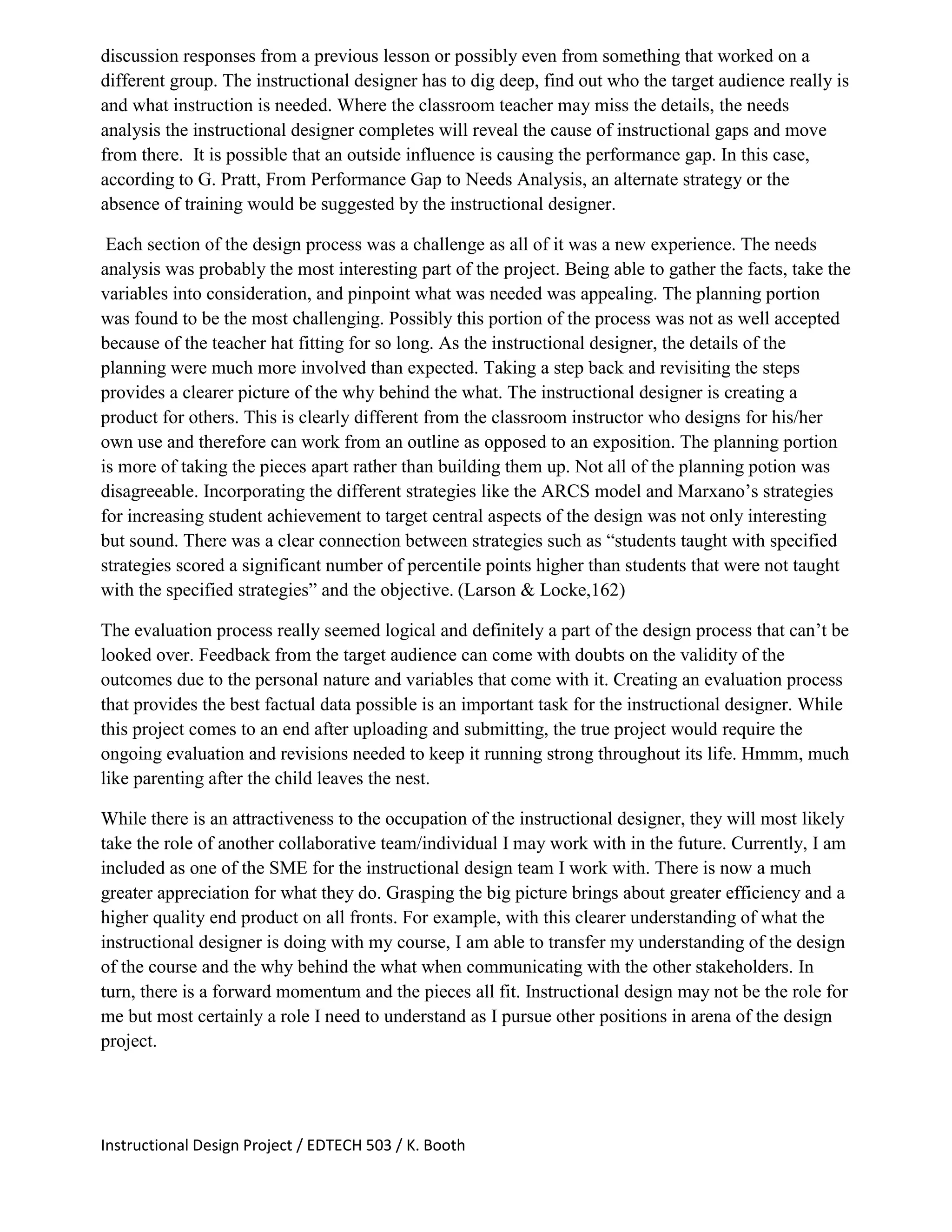 Instructional Design Project / EDTECH 503 / K. Booth
discussion responses from a previous lesson or possibly even from something that worked on a
different group. The instructional designer has to dig deep, find out who the target audience really is
and what instruction is needed. Where the classroom teacher may miss the details, the needs
analysis the instructional designer completes will reveal the cause of instructional gaps and move
from there. It is possible that an outside influence is causing the performance gap. In this case,
according to G. Pratt, From Performance Gap to Needs Analysis, an alternate strategy or the
absence of training would be suggested by the instructional designer.
Each section of the design process was a challenge as all of it was a new experience. The needs
analysis was probably the most interesting part of the project. Being able to gather the facts, take the
variables into consideration, and pinpoint what was needed was appealing. The planning portion
was found to be the most challenging. Possibly this portion of the process was not as well accepted
because of the teacher hat fitting for so long. As the instructional designer, the details of the
planning were much more involved than expected. Taking a step back and revisiting the steps
provides a clearer picture of the why behind the what. The instructional designer is creating a
product for others. This is clearly different from the classroom instructor who designs for his/her
own use and therefore can work from an outline as opposed to an exposition. The planning portion
is more of taking the pieces apart rather than building them up. Not all of the planning potion was
disagreeable. Incorporating the different strategies like the ARCS model and Marxano’s strategies
for increasing student achievement to target central aspects of the design was not only interesting
but sound. There was a clear connection between strategies such as “students taught with specified
strategies scored a significant number of percentile points higher than students that were not taught
with the specified strategies” and the objective. (Larson & Locke,162)
The evaluation process really seemed logical and definitely a part of the design process that can’t be
looked over. Feedback from the target audience can come with doubts on the validity of the
outcomes due to the personal nature and variables that come with it. Creating an evaluation process
that provides the best factual data possible is an important task for the instructional designer. While
this project comes to an end after uploading and submitting, the true project would require the
ongoing evaluation and revisions needed to keep it running strong throughout its life. Hmmm, much
like parenting after the child leaves the nest.
While there is an attractiveness to the occupation of the instructional designer, they will most likely
take the role of another collaborative team/individual I may work with in the future. Currently, I am
included as one of the SME for the instructional design team I work with. There is now a much
greater appreciation for what they do. Grasping the big picture brings about greater efficiency and a
higher quality end product on all fronts. For example, with this clearer understanding of what the
instructional designer is doing with my course, I am able to transfer my understanding of the design
of the course and the why behind the what when communicating with the other stakeholders. In
turn, there is a forward momentum and the pieces all fit. Instructional design may not be the role for
me but most certainly a role I need to understand as I pursue other positions in arena of the design
project.
 