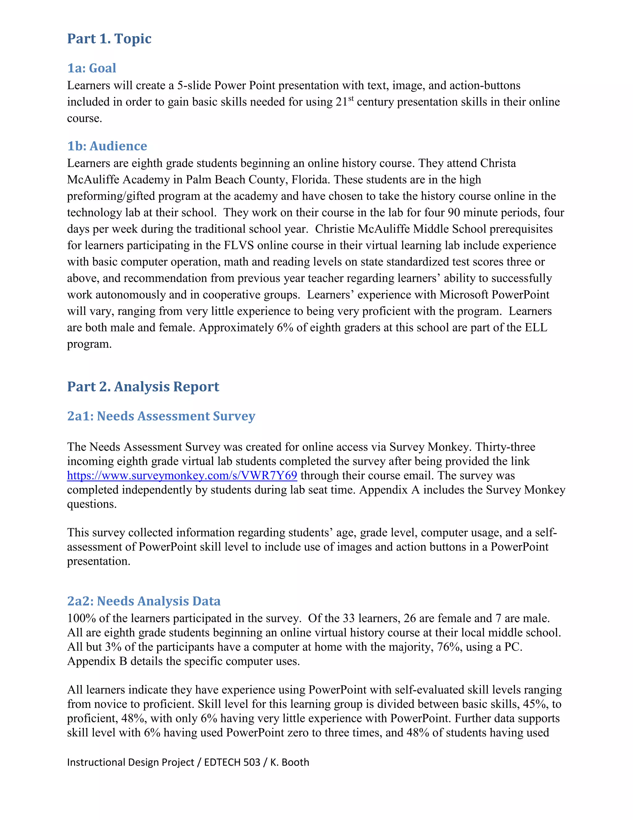 Instructional Design Project / EDTECH 503 / K. Booth
Part 1. Topic
1a: Goal
Learners will create a 5-slide Power Point presentation with text, image, and action-buttons
included in order to gain basic skills needed for using 21st
century presentation skills in their online
course.
1b: Audience
Learners are eighth grade students beginning an online history course. They attend Christa
McAuliffe Academy in Palm Beach County, Florida. These students are in the high
preforming/gifted program at the academy and have chosen to take the history course online in the
technology lab at their school. They work on their course in the lab for four 90 minute periods, four
days per week during the traditional school year. Christie McAuliffe Middle School prerequisites
for learners participating in the FLVS online course in their virtual learning lab include experience
with basic computer operation, math and reading levels on state standardized test scores three or
above, and recommendation from previous year teacher regarding learners’ ability to successfully
work autonomously and in cooperative groups. Learners’ experience with Microsoft PowerPoint
will vary, ranging from very little experience to being very proficient with the program. Learners
are both male and female. Approximately 6% of eighth graders at this school are part of the ELL
program.
Part 2. Analysis Report
2a1: Needs Assessment Survey
The Needs Assessment Survey was created for online access via Survey Monkey. Thirty-three
incoming eighth grade virtual lab students completed the survey after being provided the link
https://www.surveymonkey.com/s/VWR7Y69 through their course email. The survey was
completed independently by students during lab seat time. Appendix A includes the Survey Monkey
questions.
This survey collected information regarding students’ age, grade level, computer usage, and a self-
assessment of PowerPoint skill level to include use of images and action buttons in a PowerPoint
presentation.
2a2: Needs Analysis Data
100% of the learners participated in the survey. Of the 33 learners, 26 are female and 7 are male.
All are eighth grade students beginning an online virtual history course at their local middle school.
All but 3% of the participants have a computer at home with the majority, 76%, using a PC.
Appendix B details the specific computer uses.
All learners indicate they have experience using PowerPoint with self-evaluated skill levels ranging
from novice to proficient. Skill level for this learning group is divided between basic skills, 45%, to
proficient, 48%, with only 6% having very little experience with PowerPoint. Further data supports
skill level with 6% having used PowerPoint zero to three times, and 48% of students having used
 