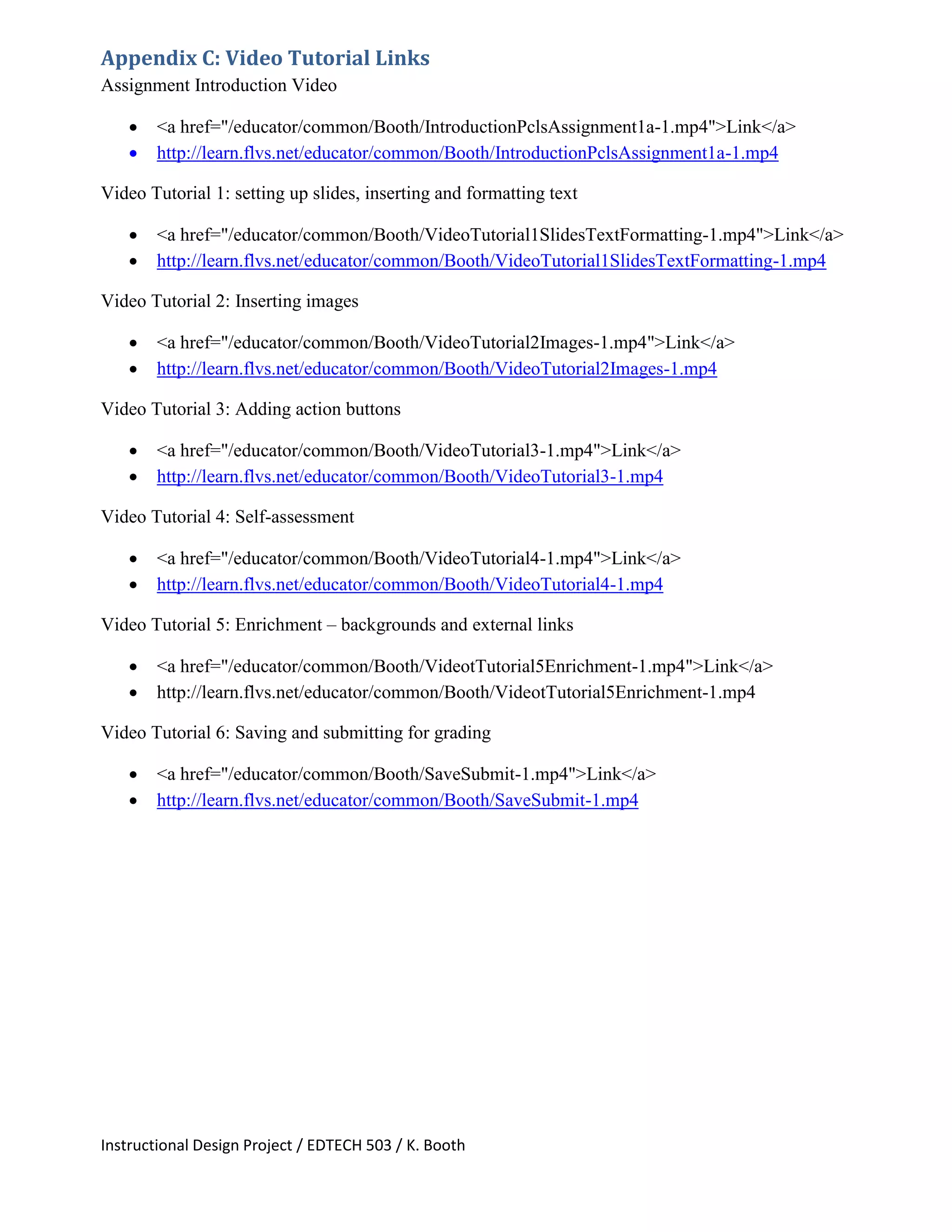 Instructional Design Project / EDTECH 503 / K. Booth
Appendix C: Video Tutorial Links
Assignment Introduction Video
 <a href="/educator/common/Booth/IntroductionPclsAssignment1a-1.mp4">Link</a>
 http://learn.flvs.net/educator/common/Booth/IntroductionPclsAssignment1a-1.mp4
Video Tutorial 1: setting up slides, inserting and formatting text
 <a href="/educator/common/Booth/VideoTutorial1SlidesTextFormatting-1.mp4">Link</a>
 http://learn.flvs.net/educator/common/Booth/VideoTutorial1SlidesTextFormatting-1.mp4
Video Tutorial 2: Inserting images
 <a href="/educator/common/Booth/VideoTutorial2Images-1.mp4">Link</a>
 http://learn.flvs.net/educator/common/Booth/VideoTutorial2Images-1.mp4
Video Tutorial 3: Adding action buttons
 <a href="/educator/common/Booth/VideoTutorial3-1.mp4">Link</a>
 http://learn.flvs.net/educator/common/Booth/VideoTutorial3-1.mp4
Video Tutorial 4: Self-assessment
 <a href="/educator/common/Booth/VideoTutorial4-1.mp4">Link</a>
 http://learn.flvs.net/educator/common/Booth/VideoTutorial4-1.mp4
Video Tutorial 5: Enrichment – backgrounds and external links
 <a href="/educator/common/Booth/VideotTutorial5Enrichment-1.mp4">Link</a>
 http://learn.flvs.net/educator/common/Booth/VideotTutorial5Enrichment-1.mp4
Video Tutorial 6: Saving and submitting for grading
 <a href="/educator/common/Booth/SaveSubmit-1.mp4">Link</a>
 http://learn.flvs.net/educator/common/Booth/SaveSubmit-1.mp4
 