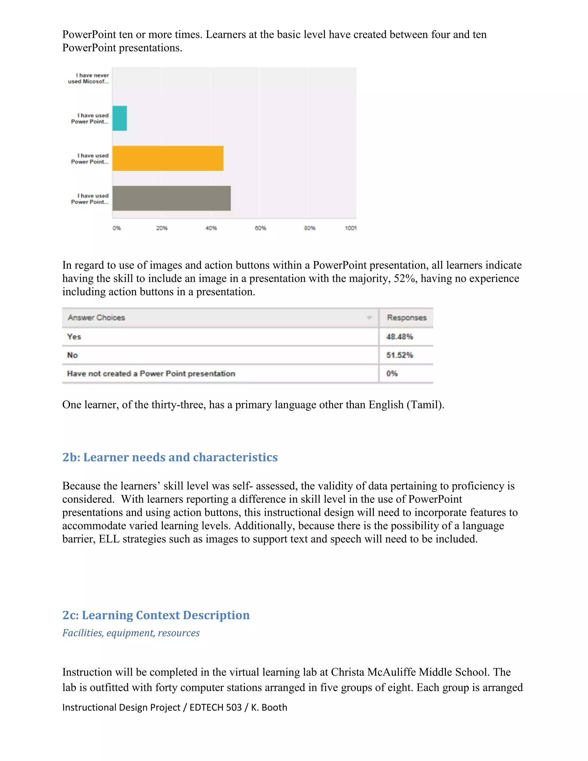 Instructional Design Project / EDTECH 503 / K. Booth
PowerPoint ten or more times. Learners at the basic level have created between four and ten
PowerPoint presentations.
In regard to use of images and action buttons within a PowerPoint presentation, all learners indicate
having the skill to include an image in a presentation with the majority, 52%, having no experience
including action buttons in a presentation.
One learner, of the thirty-three, has a primary language other than English (Tamil).
2b: Learner needs and characteristics
Because the learners’ skill level was self- assessed, the validity of data pertaining to proficiency is
considered. With learners reporting a difference in skill level in the use of PowerPoint
presentations and using action buttons, this instructional design will need to incorporate features to
accommodate varied learning levels. Additionally, because there is the possibility of a language
barrier, ELL strategies such as images to support text and speech will need to be included.
2c: Learning Context Description
Facilities, equipment, resources
Instruction will be completed in the virtual learning lab at Christa McAuliffe Middle School. The
lab is outfitted with forty computer stations arranged in five groups of eight. Each group is arranged
 