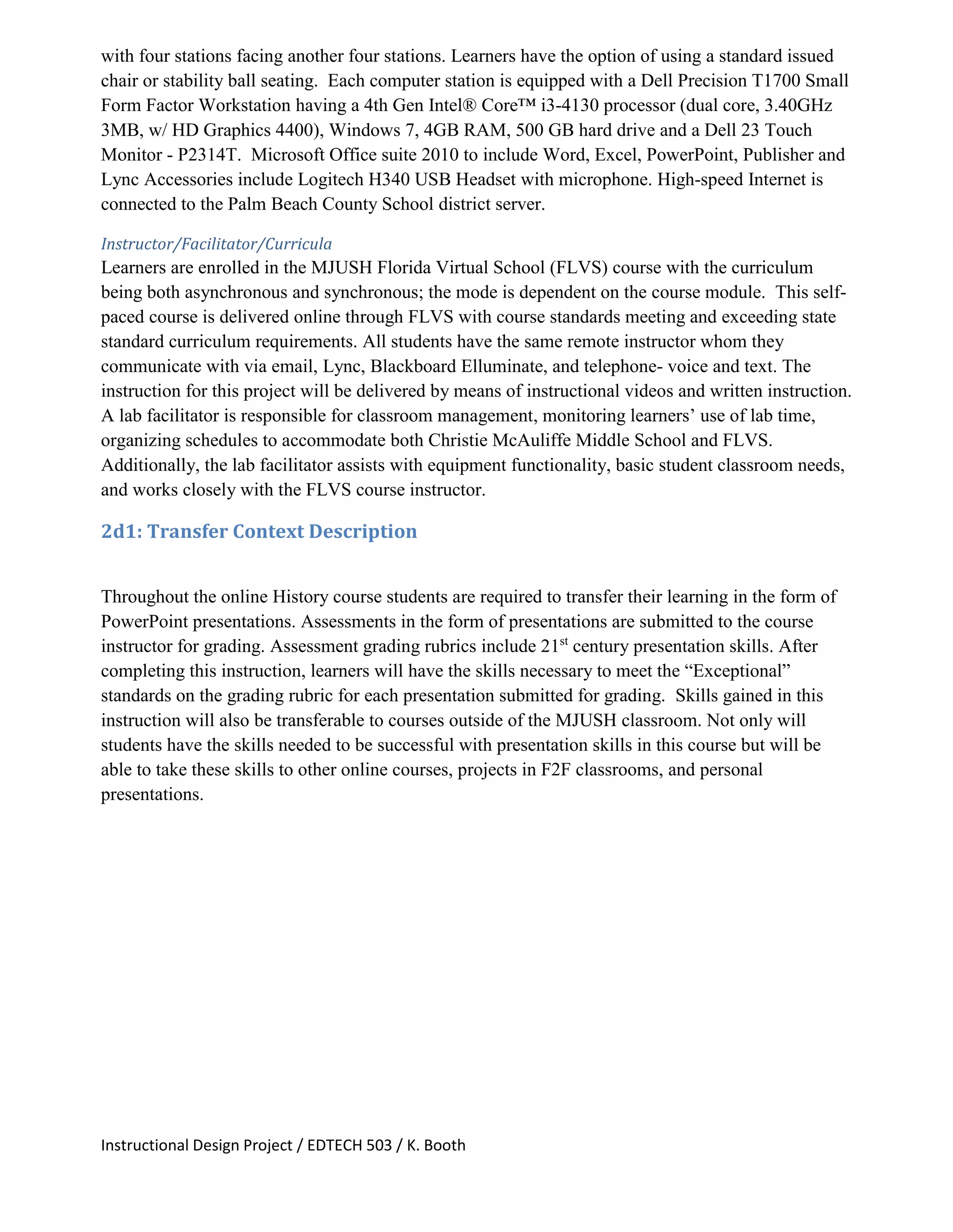 Instructional Design Project / EDTECH 503 / K. Booth
with four stations facing another four stations. Learners have the option of using a standard issued
chair or stability ball seating. Each computer station is equipped with a Dell Precision T1700 Small
Form Factor Workstation having a 4th Gen Intel® Core™ i3-4130 processor (dual core, 3.40GHz
3MB, w/ HD Graphics 4400), Windows 7, 4GB RAM, 500 GB hard drive and a Dell 23 Touch
Monitor - P2314T. Microsoft Office suite 2010 to include Word, Excel, PowerPoint, Publisher and
Lync Accessories include Logitech H340 USB Headset with microphone. High-speed Internet is
connected to the Palm Beach County School district server.
Instructor/Facilitator/Curricula
Learners are enrolled in the MJUSH Florida Virtual School (FLVS) course with the curriculum
being both asynchronous and synchronous; the mode is dependent on the course module. This self-
paced course is delivered online through FLVS with course standards meeting and exceeding state
standard curriculum requirements. All students have the same remote instructor whom they
communicate with via email, Lync, Blackboard Elluminate, and telephone- voice and text. The
instruction for this project will be delivered by means of instructional videos and written instruction.
A lab facilitator is responsible for classroom management, monitoring learners’ use of lab time,
organizing schedules to accommodate both Christie McAuliffe Middle School and FLVS.
Additionally, the lab facilitator assists with equipment functionality, basic student classroom needs,
and works closely with the FLVS course instructor.
2d1: Transfer Context Description
Throughout the online History course students are required to transfer their learning in the form of
PowerPoint presentations. Assessments in the form of presentations are submitted to the course
instructor for grading. Assessment grading rubrics include 21st
century presentation skills. After
completing this instruction, learners will have the skills necessary to meet the “Exceptional”
standards on the grading rubric for each presentation submitted for grading. Skills gained in this
instruction will also be transferable to courses outside of the MJUSH classroom. Not only will
students have the skills needed to be successful with presentation skills in this course but will be
able to take these skills to other online courses, projects in F2F classrooms, and personal
presentations.
 