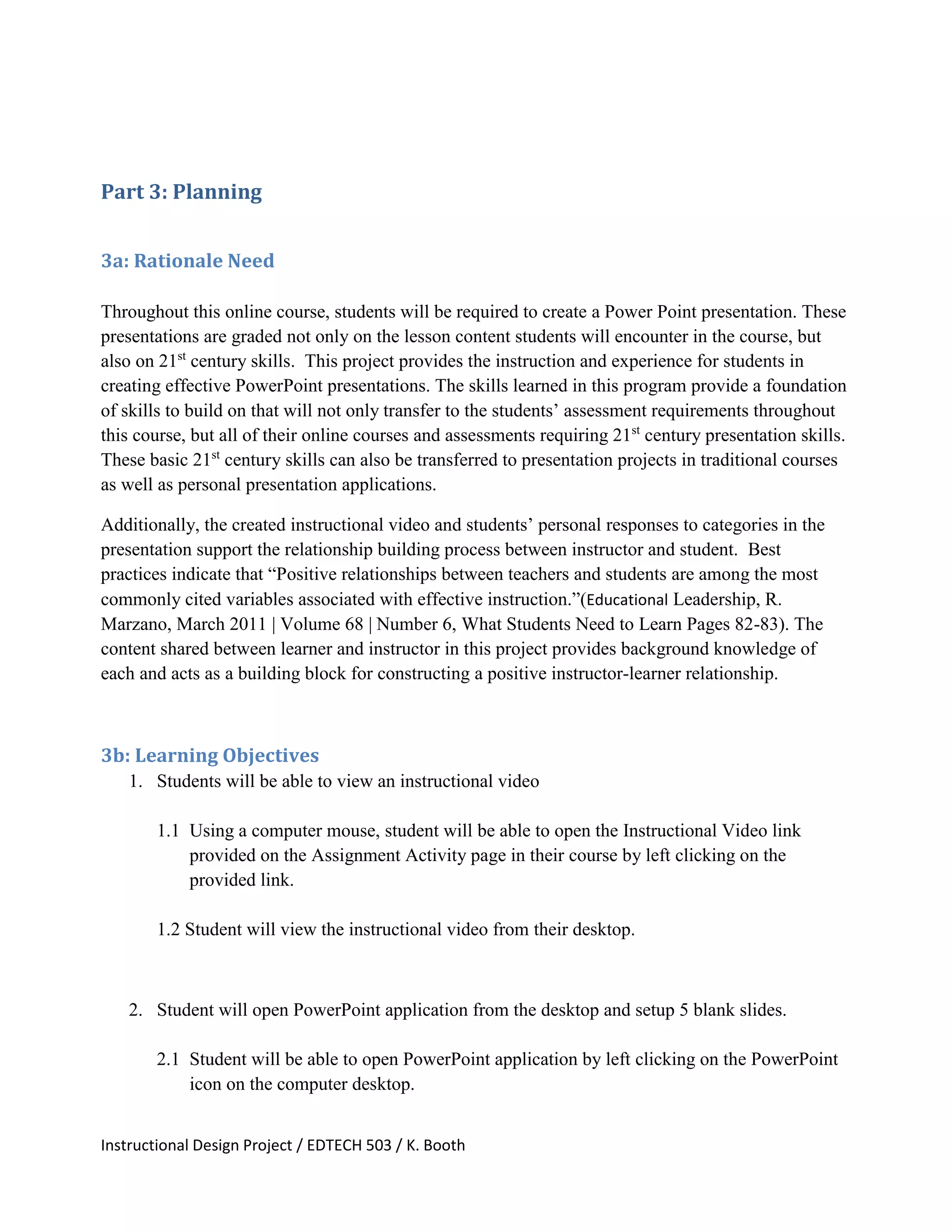 Instructional Design Project / EDTECH 503 / K. Booth
Part 3: Planning
3a: Rationale Need
Throughout this online course, students will be required to create a Power Point presentation. These
presentations are graded not only on the lesson content students will encounter in the course, but
also on 21st
century skills. This project provides the instruction and experience for students in
creating effective PowerPoint presentations. The skills learned in this program provide a foundation
of skills to build on that will not only transfer to the students’ assessment requirements throughout
this course, but all of their online courses and assessments requiring 21st
century presentation skills.
These basic 21st
century skills can also be transferred to presentation projects in traditional courses
as well as personal presentation applications.
Additionally, the created instructional video and students’ personal responses to categories in the
presentation support the relationship building process between instructor and student. Best
practices indicate that “Positive relationships between teachers and students are among the most
commonly cited variables associated with effective instruction.”(Educational Leadership, R.
Marzano, March 2011 | Volume 68 | Number 6, What Students Need to Learn Pages 82-83). The
content shared between learner and instructor in this project provides background knowledge of
each and acts as a building block for constructing a positive instructor-learner relationship.
3b: Learning Objectives
1. Students will be able to view an instructional video
1.1 Using a computer mouse, student will be able to open the Instructional Video link
provided on the Assignment Activity page in their course by left clicking on the
provided link.
1.2 Student will view the instructional video from their desktop.
2. Student will open PowerPoint application from the desktop and setup 5 blank slides.
2.1 Student will be able to open PowerPoint application by left clicking on the PowerPoint
icon on the computer desktop.
 