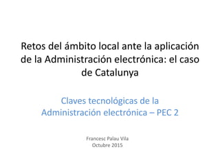 Claves tecnológicas de la
Administración electrónica – PEC 2
Retos del ámbito local ante la aplicación
de la Administración electrónica: el caso
de Catalunya
Francesc Palau Vila
Octubre 2015
 