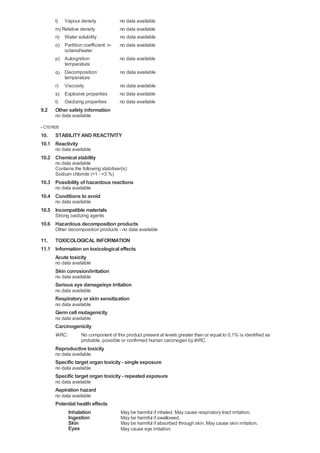 l) Vapour density               no data available
       m) Relative density             no data available
       n) Water solubility             no data available
       o) Partition coefficient: n-    no data available
           octanol/water
       p) Autoignition                 no data available
           temperature
       q) Decomposition                 no data available
           temperature
       r) Viscosity                    no data available
       s) Explosive properties         no data available
       t) Oxidizing properties         no data available
9.2    Other safety information
       no data available

- C101605
10. STABILITY AND REACTIVITY
10.1 Reactivity
       no data available
10.2 Chemical stability
       no data available
       Contains the following stabiliser(s):
       Sodium chloride (>1 - <3 %)
10.3 Possibility of hazardous reactions
       no data available
10.4 Conditions to avoid
       no data available
10.5 Incompatible materials
       Strong oxidizing agents
10.6 Hazardous decomposition products
       Other decomposition products - no data available

11. TOXICOLOGICAL INFORMATION
11.1 Information on toxicological effects
     Acute toxicity
       no data available
       Skin corrosion/irritation
       no data available
       Serious eye damage/eye irritation
       no data available
       Respiratory or skin sensitization
       no data available
       Germ cell mutagenicity
       no data available
       Carcinogenicity
       IARC:        No component of this product present at levels greater than or equal to 0.1% is identified as
                    probable, possible or confirmed human carcinogen by IARC.
       Reproductive toxicity
       no data available
       Specific target organ toxicity - single exposure
       no data available
       Specific target organ toxicity - repeated exposure
       no data available
       Aspiration hazard
       no data available
       Potential health effects
            Inhalation                  May be harmful if inhaled. May cause respiratory tract irritation.
            Ingestion                   May be harmful if swallowed.
            Skin                        May be harmful if absorbed through skin. May cause skin irritation.
            Eyes                        May cause eye irritation.
 