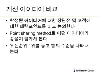 개선 아이디어 비교
• 확정된 아이디어에 대한 장단점 및 고객에
  대한 매력포인트를 비교 논의한다
• Point sharing method로 어떤 아이디어가
  좋을지 평가해 본다
• 우선순위 1위를 놓고 합의 수준을 나타내
  본다
 