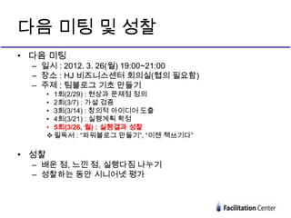 다음 미팅 및 성찰
• 다음 미팅
  – 일시 : 2012. 3. 26(월) 19:00~21:00
  – 장소 : HJ 비즈니스센터 회의실(협의 필요함)
  – 주제 : 팀블로그 기초 만들기
       • 1회(2/29) : 현상과 문제점 정의
       • 2회(3/7) : 가설 검증
       • 3회(3/14) : 창의적 아이디어 도출
       • 4회(3/21) : 실행계획 확정
       • 5회(3/26, 월) : 실행결과 성찰
        필독서 : “파워블로그 만들기”, “이젠 책쓰기다”

• 성찰
  – 배운 점, 느낀 점, 실행다짐 나누기
  – 성찰하는 동안 시니어넷 평가
 