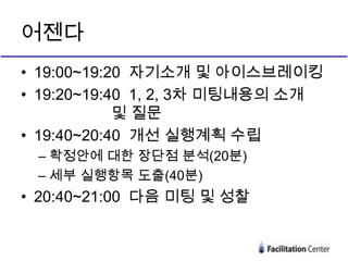 어젠다
• 19:00~19:20 자기소개 및 아이스브레이킹
• 19:20~19:40 1, 2, 3차 미팅내용의 소개
            및 질문
• 19:40~20:40 개선 실행계획 수립
 – 확정안에 대한 장단점 분석(20분)
 – 세부 실행항목 도출(40분)
• 20:40~21:00 다음 미팅 및 성찰
 