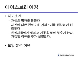 아이스브레이킹
• 자기소개
 – 자신의 명패를 만든다
 – 자신에 대한 진짜 2개, 가짜 1개를 생각하여 정
   리한다
 – 참석자들에게 알리고 거짓을 알아 맞추게 한다.
   거짓인 이유를 추가 설명한다.


• 모임 참석 이유
 