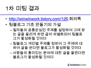 1차 미팅 결과
• http://winwinwork.tistory.com/126:회의록
• 팀블로그 기초 만들기의 가설
  – 필자들의 공통관심인 주제를 설정하여 그에 맞
    는 글을 올리게 하면 글이 차별화되어 팀블로
    그가 활성화될 것이다
  – 팀블로그 개인별 주제를 정하여 그 주제에 대
    하여 글을 쓴다면 블로그가 활성화될 것이다
  – 사람들의 흥미있는 분야에 대한 글을 올린다면
    블로그가 활성화될 것이다
 
