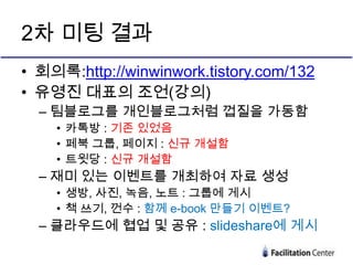 2차 미팅 결과
• 회의록:http://winwinwork.tistory.com/132
• 유영진 대표의 조언(강의)
  – 팀블로그를 개인블로그처럼 껍질을 가동함
    • 카톡방 : 기존 있었음
    • 페북 그룹, 페이지 : 신규 개설함
    • 트윗당 : 신규 개설함
  – 재미 있는 이벤트를 개최하여 자료 생성
    • 생방, 사진, 녹음, 노트 : 그룹에 게시
    • 책 쓰기, 껀수 : 함께 e-book 만들기 이벤트?
  – 클라우드에 협업 및 공유 : slideshare에 게시
 