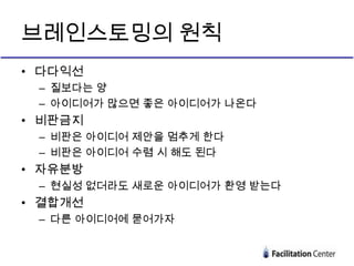 브레인스토밍의 원칙
• 다다익선
 – 질보다는 양
 – 아이디어가 많으면 좋은 아이디어가 나온다
• 비판금지
 – 비판은 아이디어 제안을 멈추게 한다
 – 비판은 아이디어 수렴 시 해도 된다
• 자유분방
 – 현실성 없더라도 새로운 아이디어가 환영 받는다
• 결합개선
 – 다른 아이디어에 묻어가자
 