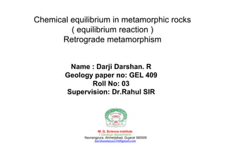 Name : Darji Darshan. R
Geology paper no: GEL 409
Roll No: 03
Supervision: Dr.Rahul SIR
M. G. Science institute
( Geology department)
Navrangpura, Ahmedabad, Gujarat 380009
darshandaiya234@gmail.com
Chemical equilibrium in metamorphic rocks
( equilibrium reaction )
Retrograde metamorphism
 