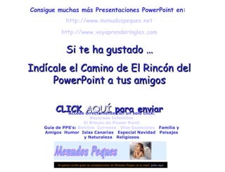 Consigue muchas más Presentaciones PowerPoint en:
http://www.menudospeques.net
http://www.voyaprenderingles.com
Si te ha gustado …Si te ha gustado …
Indícale el Camino de El Rincón delIndícale el Camino de El Rincón del
PowerPoint a tus amigosPowerPoint a tus amigos
CLICKCLICK AQUÍAQUÍ para enviarpara enviar
Si quieres recibir gratis las actualizaciones de Menudos Peques en tu email pulse aquí
Accede directamente con un solo click:
Recursos Infantiles
El Rincón de Power Point
Guía de PPS’s: Bonitos Curiosos Días Especiales Familia y
Amigos Humor Islas Canarias Especial Navidad Paisajes
y Naturaleza Religiosos