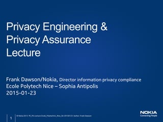Frank Dawson/Nokia, Director information privacy compliance
Ecole Polytech Nice – Sophia Antipolis
2015-01-23
Privacy Engineering &
Privacy Assurance
Lecture
© Nokia 2015 PE_PA-Lecture-Ecole_Polytechnic_Nice_SA-20150123 Author :Frank Dawson
1
 