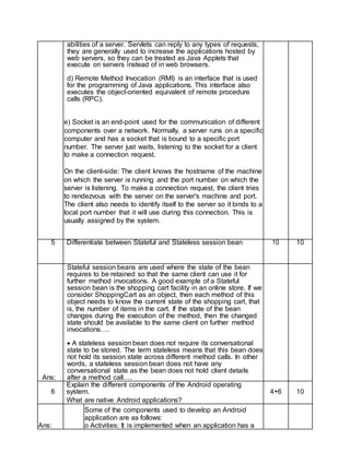 abilities of a server. Servlets can reply to any types of requests,
they are generally used to increase the applications hosted by
web servers, so they can be treated as Java Applets that
execute on servers instead of in web browsers.
d) Remote Method Invocation (RMI) is an interface that is used
for the programming of Java applications. This interface also
executes the object-oriented equivalent of remote procedure
calls (RPC).
e) Socket is an end-point used for the communication of different
components over a network. Normally, a server runs on a specific
computer and has a socket that is bound to a specific port
number. The server just waits, listening to the socket for a client
to make a connection request.
On the client-side: The client knows the hostname of the machine
on which the server is running and the port number on which the
server is listening. To make a connection request, the client tries
to rendezvous with the server on the server's machine and port.
The client also needs to identify itself to the server so it binds to a
local port number that it will use during this connection. This is
usually assigned by the system.
5 Differentiate between Stateful and Stateless session bean 10 10
Ans:
Stateful session beans are used where the state of the bean
requires to be retained so that the same client can use it for
further method invocations. A good example of a Stateful
session bean is the shopping cart facility in an online store. If we
consider ShoppingCart as an object, then each method of this
object needs to know the current state of the shopping cart, that
is, the number of items in the cart. If the state of the bean
changes during the execution of the method, then the changed
state should be available to the same client on further method
invocations….
 A stateless session bean does not require its conversational
state to be stored. The term stateless means that this bean does
not hold its session state across different method calls. In other
words, a stateless session bean does not have any
conversational state as the bean does not hold client details
after a method call….
6
Explain the different components of the Android operating
system. 4+6 10
What are native Android applications?
Ans:
Some of the components used to develop an Android
application are as follows:
o Activities: It is implemented when an application has a
 