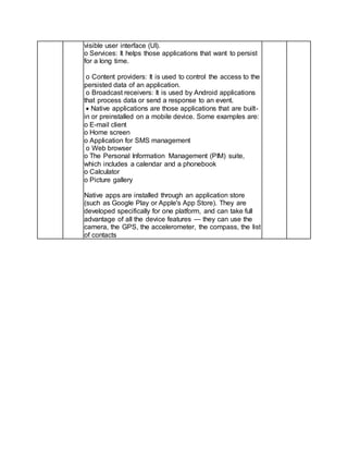 visible user interface (UI).
o Services: It helps those applications that want to persist
for a long time.
o Content providers: It is used to control the access to the
persisted data of an application.
o Broadcast receivers: It is used by Android applications
that process data or send a response to an event.
 Native applications are those applications that are built-
in or preinstalled on a mobile device. Some examples are:
o E-mail client
o Home screen
o Application for SMS management
o Web browser
o The Personal Information Management (PIM) suite,
which includes a calendar and a phonebook
o Calculator
o Picture gallery
Native apps are installed through an application store
(such as Google Play or Apple's App Store). They are
developed specifically for one platform, and can take full
advantage of all the device features — they can use the
camera, the GPS, the accelerometer, the compass, the list
of contacts
 