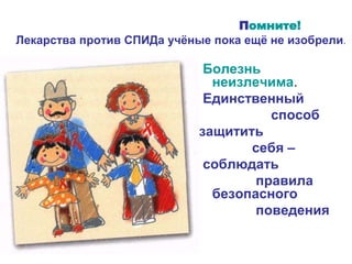 Помните!
Лекарства против СПИДа учёные пока ещё не изобрели.
Болезнь
неизлечима.
Единственный
способ
защитить
себя –
соблюдать
правила
безопасного
поведения
 