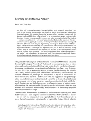 Learning as Constructive Activity

Ernst von Glasersfeld *


    For about half a century behaviorists have worked hard to do away with “mentalistic” no-
    tions such as meaning, representation, and thought. It is up to future historians to assess just
    how much damage this mindless fashion has wrought. Where education is concerned, the
    damage was formidable. Since behaviorism is by no means extinct, damage continues to be
    done, and it is done in many ways. One common root is the presumption that all that matters
    — perhaps even all there is — are observable stimuli and observable responses. This pre-
    sumption has been appallingly successful in wiping out the distinction between training and
    education. Educators share the goal of generating knowledge in their students. But knowl-
    edge is not a transferable commodity and communication not a conveyance. Children are not
    repositories for adult “ knowledge,” but organisms which, like all of us, are constantly trying
    to make sense of, to understand their experience. If we come to see knowledge and compe-
    tence as products of the individual’s conceptual organization of the individual’s experience,
    the teacher’s role will no longer be to dispense “truth,” but rather to help and guide the stu-
    dent in the conceptual organization of certain areas of experience.



The general topic I was given for this chapter is “Research in Mathematics Education
from an Epistemological Perspective.” That sounds no more dangerous than so many
other academic topics. But don’t let the prosaic surface deceive you. To introduce epis-
temological considerations into a discussion of education has always been dynamite.
Socrates did it, and he was promptly given hemlock. Giambattista Vico did it in the
18th century, and the philosophical establishment could not bury him fast enough. In
our own time there was Jean Piaget. He really wanted to stay out of education but al-
lowed himself to be drawn in — and we know what has happened to his epistemology
at the hands of interpreters and translators. It seems that to discuss education from an
epistemological point of view was a sure way of committing intellectual suicide. Re-
cently, however, the world of education may have begun to change. At least the partic-
ular discipline that is represented in this meeting, the discipline that is concerned with
numbers, with arithmetic, and ultimately with mathematics, is manifesting symptoms
that indicate the will to change.
The rapid shifts in the methods of mathematics education that have taken place in the
last few decades — from simplistic associationism to “New Math” and “Back to Basics”
— did not work the miracles that were expected of them. Their failure has created a
mood that no longer fosters enthusiasm for new gimmicks. Today, I think it is fair to


*
    Originally published in Proceedings of the 5th Annual Meeting of the North American Group of Psy-
    chology in Mathematics Education, Vol. 1 (Montreal: PME-NA, 1983, pp. 41— 101), edited by J.C.
    Bergeron & N. Herscovics.
 