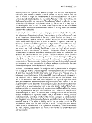 42                                                                 ANTIMATTERS 2 (3) 2008


avoiding undesirable experiences), we quickly forget that we could have segmented,
considered, and assessed otherwise. When a scheme has worked several times, we
come to believe, as Piaget has remarked, that it could not be otherwise and that we
have discovered something about the real world. Actually we have merely found one
viable way of organizing our experience. “To make sense” of a given collection of expe-
riences, then, means to have organized them in a way that permits us to make more or
less reliable predictions. In fact, it is almost universally the case that we interpret ex-
perience either in view of expectations or with a view to making predictions about ex-
periences that are to come.
In contrast, “to make sense” of a piece of language does not usually involve the predic-
tion of future non-linguistic experience. However, it does involve the forming of expec-
tations concerning the remainder of the piece that we have not yet heard or read.
These expectations concern words and concepts, not actions or other experiential
events. The piece of language may, of course, be intended to express a prediction, e.g.,
“tomorrow it will rain,” but the way in which that prediction is derived from the piece
of language differs from the way in which it might be derived from, say, the observa-
tion of particular clouds in the sky. The difference comes out clearly when it is pointed
out that, in order to make sense of the utterance “tomorrow it will rain” it is quite irre-
levant whether or not there is any belief in the likelihood of rain. To “understand” the
utterance it is sufficient that we come up with a conceptual structure which, given our
past experience with words and the way they are combined, fits the piece of language
in hand. The fact that, when tomorrow comes, it doesn’t rain, in no way invalidates the
interpretation of the utterance. On the other hand, if the prediction made from an ob-
servation of the sky is not confirmed by actual rain, we have to conclude that there was
something wrong with our interpretation of the clouds.
In spite of this difference between the interpretation of experience and the interpreta-
tion of language, the two have one important feature in common. Both rely on the use
of conceptual material which the interpreter must already have. “Making sense,” in
both cases, means finding a way of fitting available conceptual elements into a pattern
that is circumscribed by specific constraints. In the one case, the constraints are inhe-
rent in the way in which we have come to segment and organize experience; in the
other, the constraints are inherent in the way in which we have learned to use lan-
guage. In neither case is it a matter of matching an original. If our interpretation of ex-
perience allows us to achieve our purpose, we are quite satisfied that we “know”; and if
our interpretation of a communication is not countermanded by anything the commu-
nicator says or does, we are quite satisfied that we have “understood.” The process of
understanding in the context of communication is analogous to the process of coming
to know in the context of experience. In both cases, it is a matter of building up, out of
available elements, conceptual structures that fit into such space as is left unencum-
bered by constraints. Though this is, of course, a spatial metaphor, it illuminates the
essential character of the notion of viability and it brings out another aspect that diffe-
rentiates that notion from the traditional one of “truth”; having constructed a viable
path of action, a viable solution to an experiential problem, or a viable interpretation
of a piece language, there is never any reason to believe that this construction is the
only one possible.
 