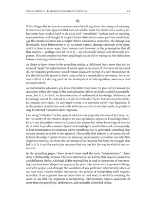 VON GLASERSFELD : LEARNING AS CONSTRUCTIVE ACTIVITY                                      43


                                            III.
When I began the section on communication by talking about the concept of meaning,
it must have become apparent that I am not a behaviorist. For about half a century be-
haviorists have worked hard to do away with “mentalistic” notions such as meaning,
representation, and thought. It is up to future historians to assess just how much dam-
age this mindless fashion has wrought. Where education is concerned, the damage was
formidable. Since behaviorism is by no means extinct, damage continues to be done,
and it is done in many ways. One common root, however, is the presumption that all
that matters — perhaps even all there is — are observable stimuli and observable res-
ponses. This presumption has been appallingly successful in wiping out the distinction
between training and education.
As I hope to have shown in the preceding section, a child must learn more than just to
respond “apple” to instantiations of actual apple experiences. If that were all she could
do, her linguistic proficiency would remain equivalent to that of a well-trained parrot.
For the bird and its trainer to have come so far is a remarkable achievement. For a hu-
man child it is a starting point in the development of self-regulation, awareness, and
rational control.
As mathematics educators, you know this better than most. To give correct answers to
questions within the range of the multiplication table is no doubt a useful accomplish-
ment, but it is, in itself, no demonstration of mathematical knowledge. Mathematical
knowledge cannot be reduced to a stock of retrievable “facts” but concerns the ability
to compute new results. To use Piaget’s terms, it is operative rather than figurative. It
is the product of reflection and while reflection as such is not observable, its products
may be inferred from observable responses.
I am using ‘‘reflection’’ in the sense in which it was originally introduced by Locke, i.e.,
for the ability of the mind to observe its own operations. Operative knowledge, there-
fore, is not associative retrieval of a particular answer but rather knowledge of what to
do in order to produce answer. Operative knowledge is constructive and, consequently,
is best demonstrated in situations where something new is generated, something that
was not already available to the operator. The novelty that matters is, of course, novel-
ty from the subject’s point of view. An observer, experimenter, or teacher can infer this
subjective novelty, not from the correctness of as response but from the struggle that
led to it. It is not the particular response that matters but the way in which it was ar-
rived at.
In the preceding pages, I have several times used the term “interpretation.” I have
done it deliberately, because it focuses attention on an activity that requires awareness
and deliberate choice. Although all the material that is used in the process of interpret-
ing may have been shaped and prepared by prior interaction with experiential things
and with people, and although the validation of any particular interpretation does, as
we have seen, require further interaction, the process of interpreting itself requires
reflection. If an organism does no more than act and react, it would be misusing the
word to say that the organism is interpreting. Interpretation implies awareness of
more than one possibility, deliberation, and rationally controlled choice.
 