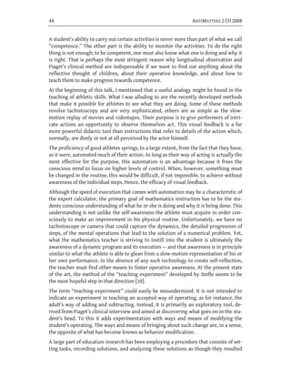 44                                                                 ANTIMATTERS 2 (3) 2008


A student’s ability to carry out certain activities is never more than part of what we call
“competence.” The other part is the ability to monitor the activities. To do the right
thing is not enough; to be competent, one must also know what one is doing and why it
is right. That is perhaps the most stringent reason why longitudinal observation and
Piaget’s clinical method are indispensable if we want to find out anything about the
reflective thought of children, about their operative knowledge, and about how to
teach them to make progress towards competence.
At the beginning of this talk, I mentioned that a useful analogy might be found in the
teaching of athletic skills. What I was alluding to are the recently developed methods
that make it possible for athletes to see what they are doing. Some of these methods
involve tachistoscopy and are very sophisticated, others are as simple as the slow-
motion replay of movies and videotapes. Their purpose is to give performers of intri-
cate actions an opportunity to observe themselves act. This visual feedback is a far
more powerful didactic tool than instructions that refer to details of the action which,
normally, are dimly or not at all perceived by the actor himself.
The proficiency of good athletes springs, to a large extent, from the fact that they have,
as it were, automated much of their action. As long as their way of acting is actually the
most effective for the purpose, this automation is an advantage because it frees the
conscious mind to focus on higher levels of control. When, however, something must
be changed in the routine, this would be difficult, if not impossible, to achieve without
awareness of the individual steps. Hence, the efficacy of visual feedback.
Although the speed of execution that comes with automation may be a characteristic of
the expert calculator, the primary goal of mathematics instruction has to be the stu-
dents conscious understanding of what he or she is doing and why it is being done. This
understanding is not unlike the self-awareness the athlete must acquire in order con-
sciously to make an improvement in his physical routine. Unfortunately, we have no
tachistoscope or camera that could capture the dynamics, the detailed progression of
steps, of the mental operations that lead to the solution of a numerical problem. Yet,
what the mathematics teacher is striving to instill into the student is ultimately the
awareness of a dynamic program and its execution — and that awareness is in principle
similar to what the athlete is able to glean from a slow-motion representation of his or
her own performance. In the absence of any such technology to create self-reflection,
the teacher must find other means to foster operative awareness. At the present state
of the art, the method of the “teaching experiment” developed by Steffe seems to be
the most hopeful step in that direction [10].
The term “teaching experiment” could easily be misunderstood. It is not intended to
indicate an experiment in teaching an accepted way of operating, as for instance, the
adult’s way of adding and subtracting. Instead, it is primarily an exploratory tool, de-
rived from Piaget’s clinical interview and aimed at discovering what goes on in the stu-
dent’s head. To this it adds experimentation with ways and means of modifying the
student’s operating. The ways and means of bringing about such change are, in a sense,
the opposite of what has become known as behavior modification.
A large part of education research has been employing a procedure that consists of set-
ting tasks, recording solutions, and analyzing these solutions as though they resulted
 
