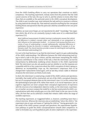 VON GLASERSFELD : LEARNING AS CONSTRUCTIVE ACTIVITY                                                45


from the child’s fumbling efforts to carry out operations that constitute an adult’s
competence. The teaching experiment, instead, starts from the premise that the child
cannot conceive of the task, the way to solve it, and the solution in terms other than
those that are available at the particular point in the child’s conceptual development.
The child, to put it another way, must interpret the task and try to construct a solution
by using material she already has. That material cannot be anything but the conceptual
building blocks and operations that the particular child has assembled in her own prior
experience.
Children, we must never forget, are not repositories for adult “ knowledge,” but organ-
isms which, like all of us, are constantly trying to make sense of, to understand their
experience [11].
   Most traditional measurements of student learning in mathematics assume that individ-
   ual differences in student’s concepts either vary substantially or are unimportant in
   their influence on the mathematics studied. . . . In contrast if one assumes that there are a
   variety of ways of understanding a concept mathematically, individual differences in
   mathematics become the diversity in students’ understandings of concepts or of ma-
   thematics itself. The clinical interview provides a means for searching for and exploring
   these individual understandings [12].
It is not in the least facetious to say that the interviewer’s goal is to gain understanding
of the child’s understandings. The difference between the child interpreting (and try-
ing to solve) a task in the given context, and the interviewer interpreting the child’s
responses and behavior in the context of the task, is that the interviewer can test his
interpretation by deliberately modifying certain elements in the child’s experiential
field. The interviewer can also ask questions and see whether or not the responses are
compatible with his or her conjectures about the child’s conception of what is going on.
Whenever an incompatibility crops up, the interviewer’s conjectures have to be
changed their replacements tested again, until at last they remain viable in whatever
situations the interviewer can think of and create.
In short, the interviewer is constructing a model of the child’s notions and operations.
Inevitably, that model will be constructed, not out of the child’s conceptual elements,
but out of conceptual elements that are the interviewer’s own. It is in this context that
the epistemological principle of fit, rather than match, is of crucial importance. Just as
cognitive organisms can never compare their conceptual organizations of experience
with the structure of an independent objective reality, so the interviewer, experimen-
ter, or teacher can never compare the model he or she has constructed of a child’s con-
ceptualizations with what actually goes on in the child’s head. In the one case as in the
other, the best that can be achieved is model that remains viable within the range of
available experience.
The teaching experiment, as I suggested before, is, however, something more than a
clinical interview. Whereas the interview aims at establishing “where the child is,” the
experiment aims at ways and means of “getting the child on.” Having generated a via-
ble model of the child’s present concepts and operations, the experimenter hypothe-
sizes pathways to guide the child’s conceptualizations towards adult competence. In
order to formulate any such hypothetical path, let alone implement it, the experimen-
 