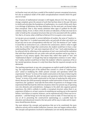 46                                                                ANTIMATTERS 2 (3) 2008


ter/teacher must not only have a model of the student’s present conceptual structures,
but also an analytical model of the adult conceptualizations towards which his guid-
ance is to lead.
The structure of mathematical concepts is still largely obscure [13]. This may seem a
strange complaint, given the amount of work that has been done in the past 100 years
to clarify and articulate the foundations of mathematics. As a result of that work, there
is no shortage of definitions, but these definitions, for the most part, are formal rather
than conceptual. That is, they merely substitute other signs or symbols for the defi-
niendum. Rarely, if ever, is there a hint, let alone an indication, of what one must do in
order to build up the conceptual structures that are to be associated with the symbols.
Yet, that is, of course, what a child has to find out if it is to acquire a new concept.
Let me give you an example. A current definition of number, the sense of “positive in-
teger” stays that it is “a symbol associated with a set and with all other sets which can
be put into one-to-one correspondence with this set” [14]. The mention of “put” makes
it sound like an instruction to act, a directive for construction, which is what it ought
to be. But, in order to begin that construction, the student would have to have a clear
understanding of the “set” and, more important still, of “one.” Such understanding can
be achieved only by reflecting on the operations of one’s own mind and the realization
that with these operations one can create units and sets anywhere and at any time, ir-
respective of any sensory signals. That means that, rather than speak of “sets” and
“mathematical objects” as though they had an independent existence in some “objec-
tive” reality, teachers would have to foster the students’ reflective awareness of his or
her mental operations, because it is only from these that the required concepts can be
abstracted.
The teaching experiment, at any rate, presupposes an explicit model of adult function-
ing. The experimental part of the method then consists in a form of “indirect guid-
ance” aimed at modifying the child’s present concepts and operations (which the
experimenter “knows” in terms of the model constructed on the basis of observing the
particular child) towards the adult concepts and operations (which the experimenter
“knows” in terms of the model constructed on the basis of analyzing the adult proce-
dures). Because the child necessarily interprets verbal instructions in terms of her own
experience, the “guidance” must take the form either of questions or of changes in the
experiential field that lead the child into situations where her present way of operating
runs into obstacles and contradictions. Analogous to the adult who organizes general
experience, the child is unlikely to modify a conceptual structure unless there is an
experience of failure or, at least, surprise at something not working out in the expected
fashion. Such failure or surprise, however, can be experienced only if there was an ex-
pectation — and that brings me to the last point I want to make. If I have had any suc-
cess at all in presenting the constructivist epistemology as a possible basis for
education and educational research, this last point will be easy to make and its impor-
tance should become obvious.
The more abstract the concepts and operations that are to be constituted, the more
reflective activity will be needed. Reflection, however, does not happen without effort.
The concepts and operations involved in mathematics are not merely abstractions, but
 