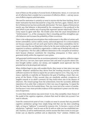 VON GLASERSFELD : LEARNING AS CONSTRUCTIVE ACTIVITY                                    47


most of them are the product of several levels of abstraction. Hence, it is not just one
act of reflection that is needed, but a succession of reflective efforts — and any succes-
sion of efforts requires solid motivation.
The need for motivation is certainly no news to anyone who has been teaching. How to
foster motivation has been discussed for a long time. But here, again, I believe, the ef-
fect of behaviorism has been profoundly detrimental. The basic dogma of behaviorism
merely says that behavior is determined by the consequences it has produced in the
past (which is just another way of saying that organisms operate inductively). There is
every reason to agree with that. The trouble arises from the usual interpretation of
“reinforcement,” i.e., of the consequence that is rewarding and thus strengthens spe-
cific behaviors and increases the probability of their recurrence.
There is the widespread misconception that reinforcement is the effect of certain well-
known commodities, such as cookies, money, and social approval. It is a misconception,
not because organisms will not work quite hard to obtain these commodities, but be-
cause it obscures the one thing that is often by far the most reinforcing for a cognitive
organism: to achieve a satisfactory organization, a viable way of dealing with some sec-
tor of experience. This fact adds a different dimension to the conception of reinforce-
ment because whatever constitutes the rewarding consequence in these cases is
generated wholly within the organism’s own system.
Self-generated reinforcement has an enormous potential in cognitive, reflective organ-
isms. (All of us, I am sure, have spent precious time and sweat on puzzles whose solu-
tion brought neither cookies, nor money, and negligible social approval.) But this
potential has to be developed and realized.
When children begin to play with wooden blocks, they sooner or later place one upon
another. Whatever satisfaction they derive from the resulting structure, it provides
sufficient incentive for them to repeat the act and to improve on it. They may, for in-
stance, implicitly or explicitly set themselves the goal of building a tower that com-
prises all the blocks. If they succeed, they are manifestly satisfied, irrespective of
tangible rewards or an adult’s comment, for they build towers also in the absence of
observers. The reward springs from the achievement, from the successful, deliberate
imposition of an order that is inherent in their own way of organizing. To repeat the
feat, the tower has to be knocked down. That, too, turns out to be a source of satisfac-
tion because it once more provides evidence of the experiencer’s power over the struc-
ture of experience.
To some these observations may seem trivial. To me, they exemplify a basic feature of
the model of the cognitive organism, a feature that must be taken into account if we
want to educate.
From the constructivist point of view, it makes no sense to assume that any powerful
cognitive satisfaction springs from simply being told that one has done something
right, as long as “rightness” is assessed by someone else. To become a source of real
satisfaction, “rightness” must be seen as the fit with an order one has established one-
self. Teachers, as well as mathematicians, tend to assume that there exists in every par-
ticular case an objective problem and an objectively “true” solution. Children and
 