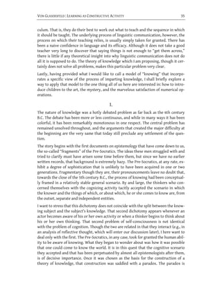 VON GLASERSFELD : LEARNING AS CONSTRUCTIVE ACTIVITY                                    35


culum. That is, they do their best to work out what to teach and the sequence in which
it should be taught. The underlying process of linguistic communication, however, the
process on which their teaching relies, is usually simply taken for granted. There has
been a naive confidence in language and its efficacy. Although it does not take a good
teacher very long to discover that saying things is not enough to “get them across,”
there is little if any theoretical insight into why linguistic communication does not do
all it is supposed to do. The theory of knowledge which I am proposing, though it cer-
tainly does not solve all problems, makes this particular problem very clear.
Lastly, having provided what I would like to call a model of “knowing” that incorpo-
rates a specific view of the process of imparting knowledge, I shall briefly explore a
way to apply that model to the one thing all of us here are interested in: how to intro-
duce children to the art, the mystery, and the marvelous satisfaction of numerical op-
erations.

                                            I.
The nature of knowledge was a hotly debated problem as far back as the 6th century
B.C. The debate has been more or less continuous, and while in many ways it has been
colorful, it has been remarkably monotonous in one respect. The central problem has
remained unsolved throughout, and the arguments that created the major difficulty at
the beginning are the very same that today still preclude any settlement of the ques-
tion.
The story begins with the first documents on epistemology that have come down to us,
the so-called “fragments” of the Pre-Socratics. The ideas these men struggled with and
tried to clarify must have arisen some time before them, but since we have no earlier
written records, that background is extremely hazy. The Pre-Socratics, at any rate, ex-
hibit a degree of sophistication that is unlikely to have been acquired in one or two
generations. Fragmentary though they are, their pronouncements leave no doubt that,
towards the close of the 5th century B.C., the process of knowing had been conceptual-
ly framed in a relatively stable general scenario. By and large, the thinkers who con-
cerned themselves with the cognizing activity tacitly accepted the scenario in which
the knower and the things of which, or about which, he or she comes to know are, from
the outset, separate and independent entities.
I want to stress that this dichotomy does not coincide with the split between the know-
ing subject and the subject’s knowledge. That second dichotomy appears whenever an
actor becomes aware of his or her own activity or when a thinker begins to think about
his or her own thinking. That second problem of self-consciousness is not identical
with the problem of cognition. Though the two are related in that they interact (e.g., in
an analysis of reflective thought, which will enter our discussion later), I here want to
deal only with the first. The Pre-Socratics, in any case, took for granted the human abil-
ity to be aware of knowing. What they began to wonder about was how it was possible
that one could come to know the world. It is in this quest that the cognitive scenario
they accepted and that has been perpetuated by almost all epistemologists after them,
is of decisive importance. Once it was chosen as the basis for the construction of a
theory of knowledge, that construction was saddled with a paradox. The paradox is
 