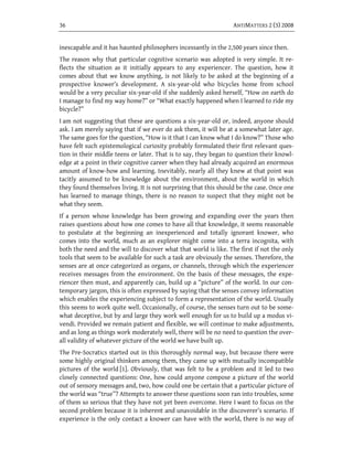 36                                                                ANTIMATTERS 2 (3) 2008


inescapable and it has haunted philosophers incessantly in the 2,500 years since then.
The reason why that particular cognitive scenario was adopted is very simple. It re-
flects the situation as it initially appears to any experiencer. The question, how it
comes about that we know anything, is not likely to be asked at the beginning of a
prospective knower’s development. A six-year-old who bicycles home from school
would be a very peculiar six-year-old if she suddenly asked herself, “How on earth do
I manage to find my way home?” or “What exactly happened when I learned to ride my
bicycle?”
I am not suggesting that these are questions a six-year-old or, indeed, anyone should
ask. I am merely saying that if we ever do ask them, it will be at a somewhat later age.
The same goes for the question, “How is it that I can know what I do know?” Those who
have felt such epistemological curiosity probably formulated their first relevant ques-
tion in their middle teens or later. That is to say, they began to question their knowl-
edge at a point in their cognitive career when they had already acquired an enormous
amount of know-how and learning. Inevitably, nearly all they knew at that point was
tacitly assumed to be knowledge about the environment, about the world in which
they found themselves living. It is not surprising that this should be the case. Once one
has learned to manage things, there is no reason to suspect that they might not be
what they seem.
If a person whose knowledge has been growing and expanding over the years then
raises questions about how one comes to have all that knowledge, it seems reasonable
to postulate at the beginning an inexperienced and totally ignorant knower, who
comes into the world, much as an explorer might come into a terra incognita, with
both the need and the will to discover what that world is like. The first if not the only
tools that seem to be available for such a task are obviously the senses. Therefore, the
senses are at once categorized as organs, or channels, through which the experiencer
receives messages from the environment. On the basis of these messages, the expe-
riencer then must, and apparently can, build up a “picture” of the world. In our con-
temporary jargon, this is often expressed by saying that the senses convey information
which enables the experiencing subject to form a representation of the world. Usually
this seems to work quite well. Occasionally, of course, the senses turn out to be some-
what deceptive, but by and large they work well enough for us to build up a modus vi-
vendi. Provided we remain patient and flexible, we will continue to make adjustments,
and as long as things work moderately well, there will be no need to question the over-
all validity of whatever picture of the world we have built up.
The Pre-Socratics started out in this thoroughly normal way, but because there were
some highly original thinkers among them, they came up with mutually incompatible
pictures of the world [1]. Obviously, that was felt to be a problem and it led to two
closely connected questions: One, how could anyone compose a picture of the world
out of sensory messages and, two, how could one be certain that a particular picture of
the world was “true”? Attempts to answer these questions soon ran into troubles, some
of them so serious that they have not yet been overcome. Here I want to focus on the
second problem because it is inherent and unavoidable in the discoverer’s scenario. If
experience is the only contact a knower can have with the world, there is no way of
 